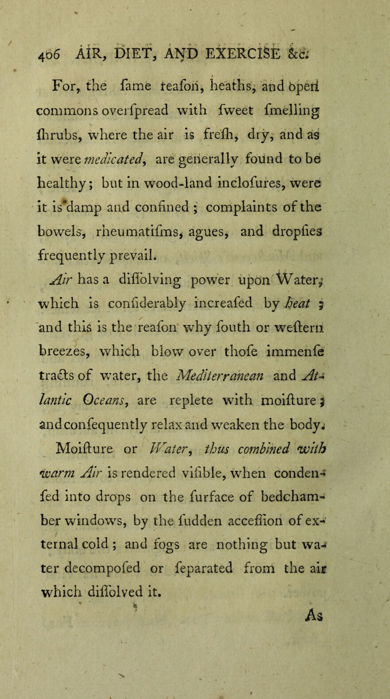 For, the fame teafoii, heaths, and bpeii commons overfpread with fweet frnelling flirubs, where the air is frefh, dry, and as itweiQmeJkafed^ are generally found to be healthy; but in wood-land inclofufes, were it is'damp and confined ; complaints of the bowels, rheumatifms^ agues, and dropfies frequently prevaiL has a difiblving power upon Water,’ which is confiderably increafed by Aeat ; and this is the reafon why fouth or weftem breezes, which blow over thofe immenfe trails of water, the Mediterranean and lantic Oceans^ are replete with moifture j andconfequently relax and weaken the body^ Moifture or Water^ thus combined with warm Air is rendered vlftble, when conden-^ fed into drops on the furface of bedcham- ber windows, by the fudden acceflion of ex- ternal cold ; and fogs are nothing but wa- ter decompofed or feparated from the air which diflblved it, ' As
