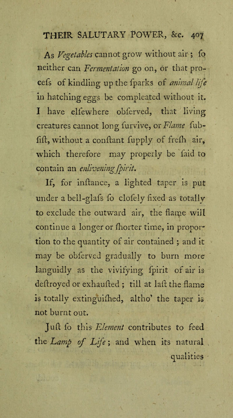 As Vegetables cannot grow without air ; fo neither can Fermentation go on, or that pro- cefs of kindling up the fparks of animal life in hatching eggs be compleated without it. I have elfewhere obferved, that living creatures cannot long furvlve, ox Flame fub- lift, without a conftant fupply of frelh air, which therefore may properly be faid to contain an enliveningfpirit. If, for Inftance, a lighted taper is put under a bell-glafs fo clofely fixed as totally to exclude the outward air, the flaiue will continue a longer or ftiorter time, in propor- tion to the quantity of air contained and it may be obferved gradually to burn more languidly as the vivifying fpirit of air b deftroyed or exhaufted ; till at laft the flame is totally extlnguifhed, altho’ the taper b not burnt out. Juft fo this Element contributes to feed the Lamp of Life’; and when its natural . qualities -
