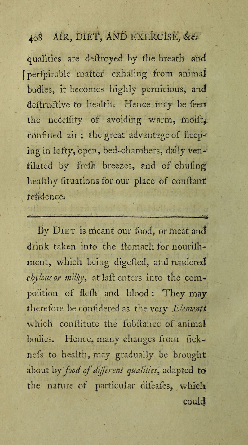 qualities are deftroyed by the breath aild [perfpirable matter exhaling from animal bodies, it becomes highly pernicious, and deftrudlive to health* ^ Hence may be feeil the neceffity of avoiding warm, molft^-. confined air $ the great advantage of fleep*^ ing ill lofty, open, bed-chambers, daily ven- tilated by freflh breezes, and of chufing healthy fituations for our place of conftant residence* By Diet is rheant our food, or meat and drink taken into the flomach for nourlfli- ment, which being digefted, and rendered chylous or milky^ at laft enters into the com- pofition of flefli and blood : They may therefore be cbnfidered as the very FJe?nenti W'hich conftitute the fubftance of animat bodies. Hence, many changes from fick- nefs to health, may gradually be brought about hj food of different qualities^ adapted tor the nature of particular difeafes, ^ which could