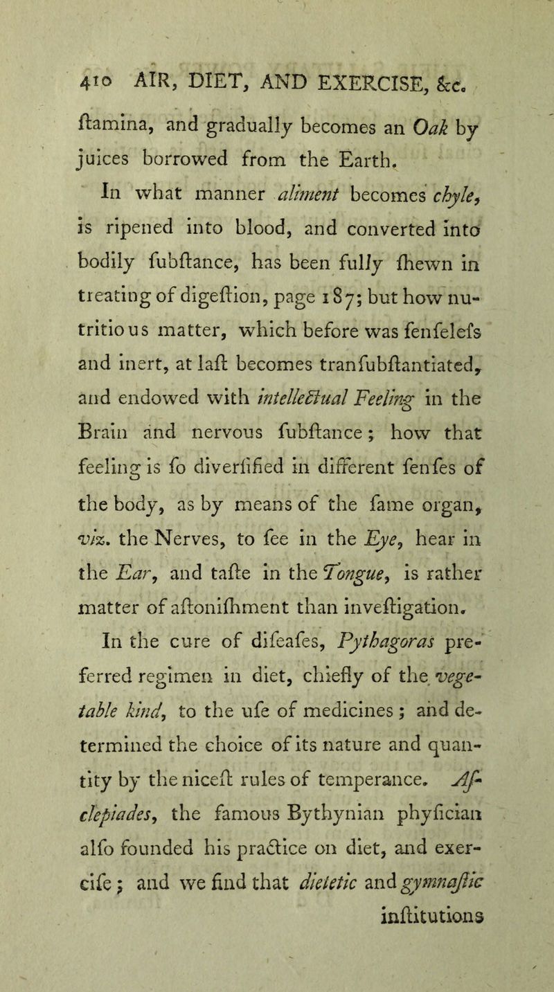 ftamlna, and gradually becomes an Oak by juices borrowed from the Earth. In what manner aliment becomes chyle^ is ripened into blood, and converted Into bodily fubftance, has been fully Ihewn In treating of digefllon, page 187; but how'nu- tritious matter, which before was fenfelefs and inert, at laft becomes tranfubftantlatcdy and endowed with intellectual Feeling In the Brain and nervous fubftance; how that feeling Is fo diverlified in different fenfes of the body, as by means of the fame organ, viz. the Nerves, to fee in the Fye^ hear in the Far^ and tafte in the Tongue^ is rather matter of aftonifhment than Inveftigation. In the cure of difeafes, Pythagoras pre- ferred regimen in diet, chiefly of xht vege- table Izind^ to the ufe of medicines ; and de- termined the choice of its nature and quan- tity by the niceft rules of temperance, jif- clepiades^ the famous Bythynlan phyfician alfo founded his practice on diet, and exer- clfe 5 and we find that dietetic and gymnajiic inftitutions
