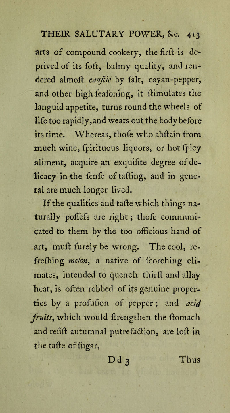 arts of compound cookery, the firft is de- prived of its foft, balmy quality, and ren- dered almoft caujiic by fait, cayan-pepper, / and other high feafoning, it ftimulates the languid appetite, turns round the wheels of life too rapidly, and wears out the body before its time. Whereas, thofe who abftain from much wine, fpirituous liquors, or hot fpicy aliment, acquire an exquifite degree of de- licacy in the fenfe of tailing, and in gene- ral are much longer lived. If the qualities and tafte which things na- turally poffefs are right; thofe communi- cated to them by the too officious hand of art, muft furely be wrong. The cool, re- frefhing melon^ a native of fcorching cli- mates, intended to quench thirft and allay heat, is often robbed of its genuine proper- ties by a profufion of pepper; and acid fruits^ which would flrengthen the ftomach and refill autumnal putrefa6lion, are loll in the talle of fugar, Dd3 Thus