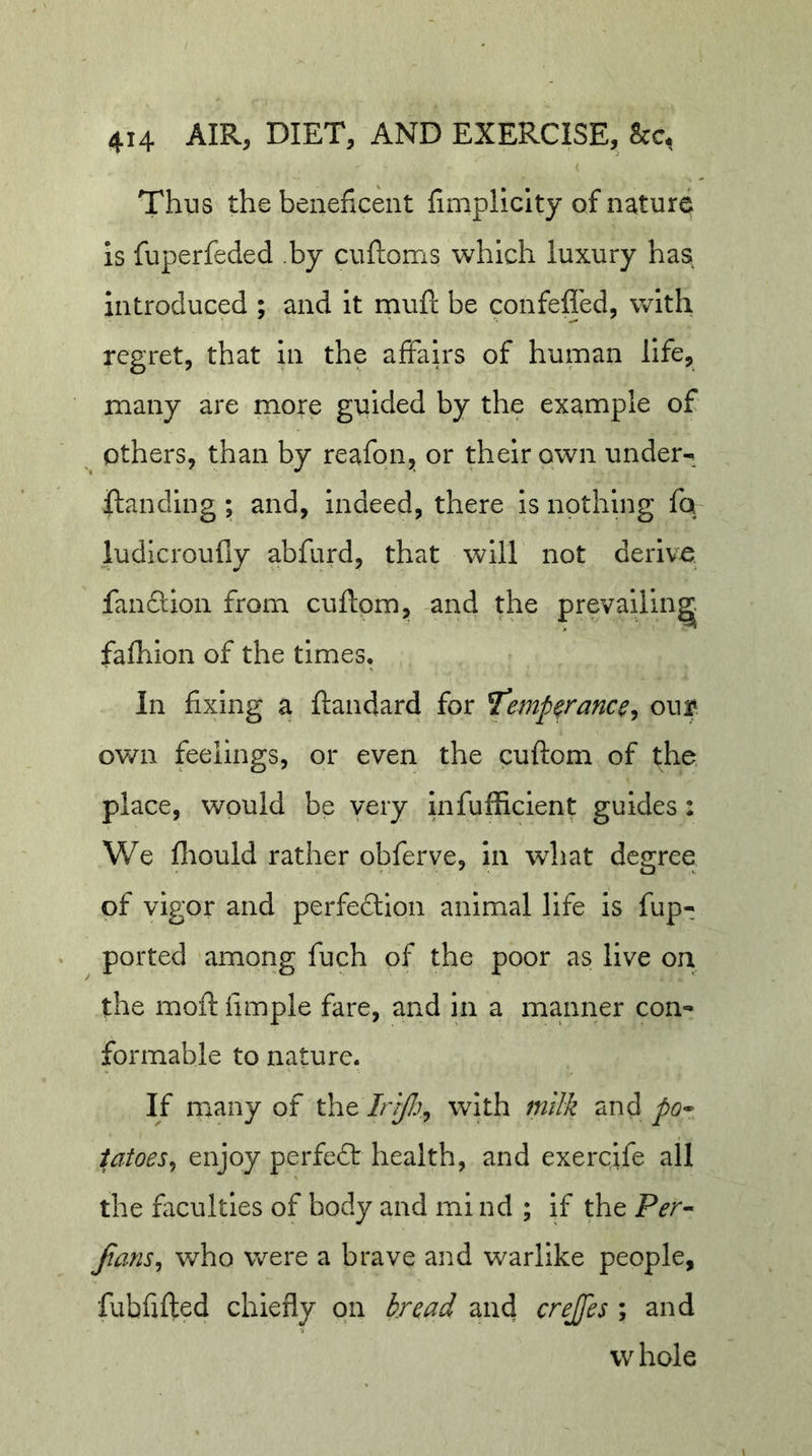 ( Thus the beneficent fimplicity of nature is fuperfeded .by cuftoms which luxury has introduced ; and it muft be confeffed, with regret, that in the affairs of human life, many are more guided by the example of others, than by reafon,, or their own under- flanding; and, indeed, there is nothmg fq ludicroufly abfurd, that will not derive fanftion from cuftom, and the prevailing: fafhion of the times. In fixing a ftandard for ^emp^rance^ our ov/n feelings, or even the cuftom of the. place, would be very infufficient guides: We fliould rather obferve, in what degree of vigor and perfedlion animal life is fup- ported among fuch of the poor as live on the moftfimple fare, and in a manner con- formable to nature. If many of the with milk and po^ iatoes^ enjoy perfect health, and exercjfe all the faculties of body and mi nd ; if the Per- Jians^ who were a brave and warlike people, fubfifted chiefly on bread and crejfes ; and whole