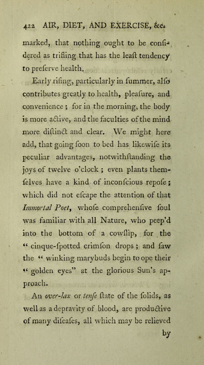 marked, that nothing ought to be confi- dered as triSing that has the lead: tendency to preferve health. Early rifing, particularly in fummer, alfoi contributes greatly to health, pleafure, and convenience ; for in the morning, the body is more aftive, and the faculties of the mind more diftindl and clear. We might here add, that going foon to bed has likewife its peculiar advantages, not\vithftaiidlng the joys of twelve o’clock ; even plants them- felves have a kind of Inconfcious repofe; which did not efcape the attention of that Inmortal Poet^ v/hofe comprehenfive foul was familiar with all Nature, who peep’d into the bottom of a cowflip, for the cinque-fpotted crimfon drops ; and faw the winking marybuds begin to ope their golden eyes” at the glorious Sun’s ap- An over-lax or tenfe Rate of the follds, as well as a depravity of blood, are produftlve of many dlfeafes, all which may be relieved by