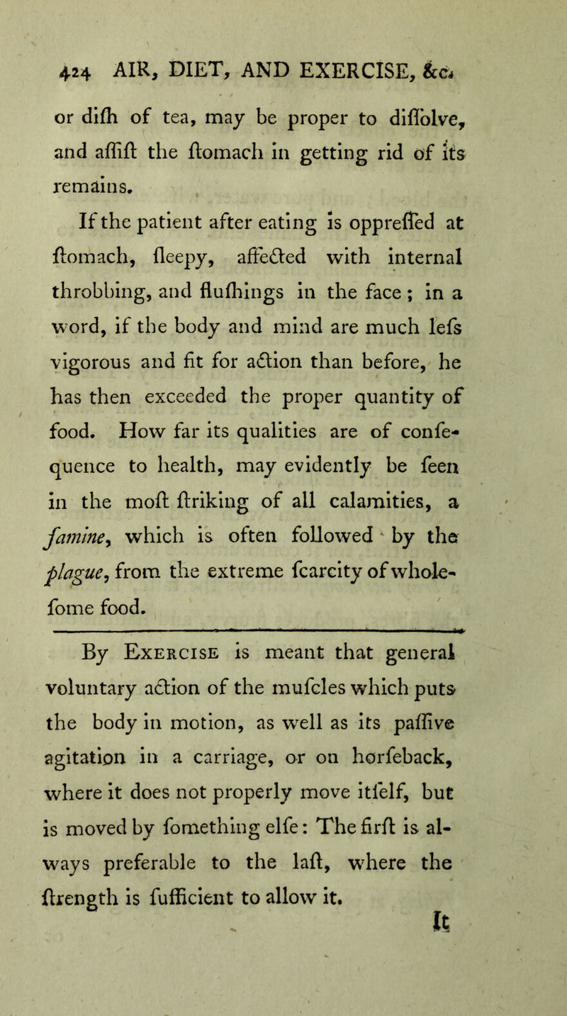 or difh of tea, may be proper to diflblve, and affift the ftomach in getting rid of its remains. If the patient after eating Is opprefled at ftomach, fleepy, aftefted with internal throbbing, and flulhings in the face; in a word. If the body and mind are much lefs vigorous and fit for action than before, he has then exceeded the proper quantity of food. How far its qualities are of confe- quence to health, may evidently be feen in the moft ftriking of all calamities, a famine^ which is often followed ‘ by the plague^ from the extreme fcarcity of whok- fome food. By Exercise is meant that general voluntary adlion of the mufcles which puts the body in motion, as well as Its paffive agitation in a carriage, or on horfeback, where it does not properly move itfelf, but is moved by fomething elfe: Thefirft is al- ways preferable to the laft, wEere the ftrength is fufficlent to allow it. It