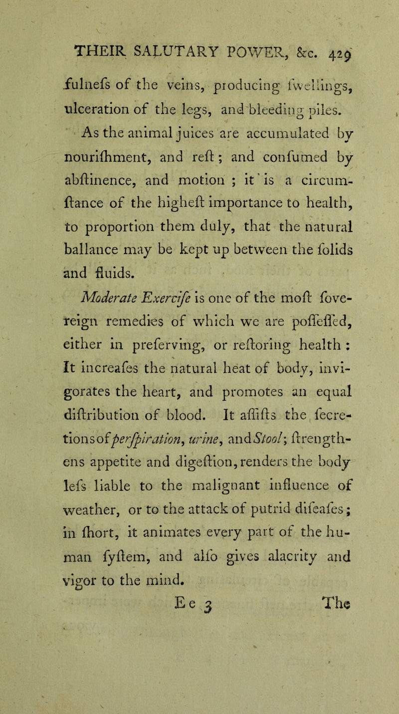 .fuliiefs of the veins, producing fwellings, ulceration of the legs, and bleeding piles. As the animal juices are accumulated by nourilhment, and reft ; and confumed by abftinence, and motion ; it' is a circum- ftance of the higheft importance to health, to proportion them duly, that the natural ballance may be kept up between the folids and fluids. Moderate Exervife is one of the moft fove- reign remedies of which we are poffelTed, either in preferving, or reftoring health : It increafes the natural heat of body, invi- gorates the heart, and promotes an equal diftribution of blood. It aftifts the fecre- tion^oiperfpiration^ urine^ andA/o^/; ftrength- ens appetite and digeftion, renders the body lefs liable to the malignant influence of weather, or to the attack of putrid difeafes; In fhort, it animates every part of the hu- man fyftem, and alfo gives alacrity and vigor to the mind. Ee 3 The