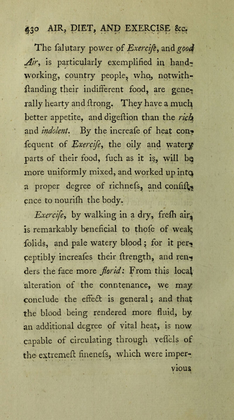 The falutary power of Exerdfi^ and gQOj^ is particularly exemplified iu hand-; working, country people^ 'vhq, nptwith- ilanding their indifferent food, are gene-; rally hearty and ftrong. They have a mucl^ better appetite, and digeftion than the rich, and indolent. By the increafe of heat con? fequent of Exercife^ the oily and 'watery parts of their food, fuch as it is, will bq more uniformly mixed, and wprked upintQ a proper degree of richnefs, and cpnfift^ cnce to nourifh the body, Exercifcy by walking in a dry, frefh air^' is remarkably beneficial to thofe of wea^ folids, and pale watery blood; for it per-; qeptibly increafes their ftrength, and ren? ders the face more Jlorid: Ffom this loca]^ alteration of the conntenance, we may conclude the effed is general; and that the blood being rendered more fluid, by an additional degree of vital heat, is now , capable of circulating through veflels of the extremeft finenefs, which were imper- vious