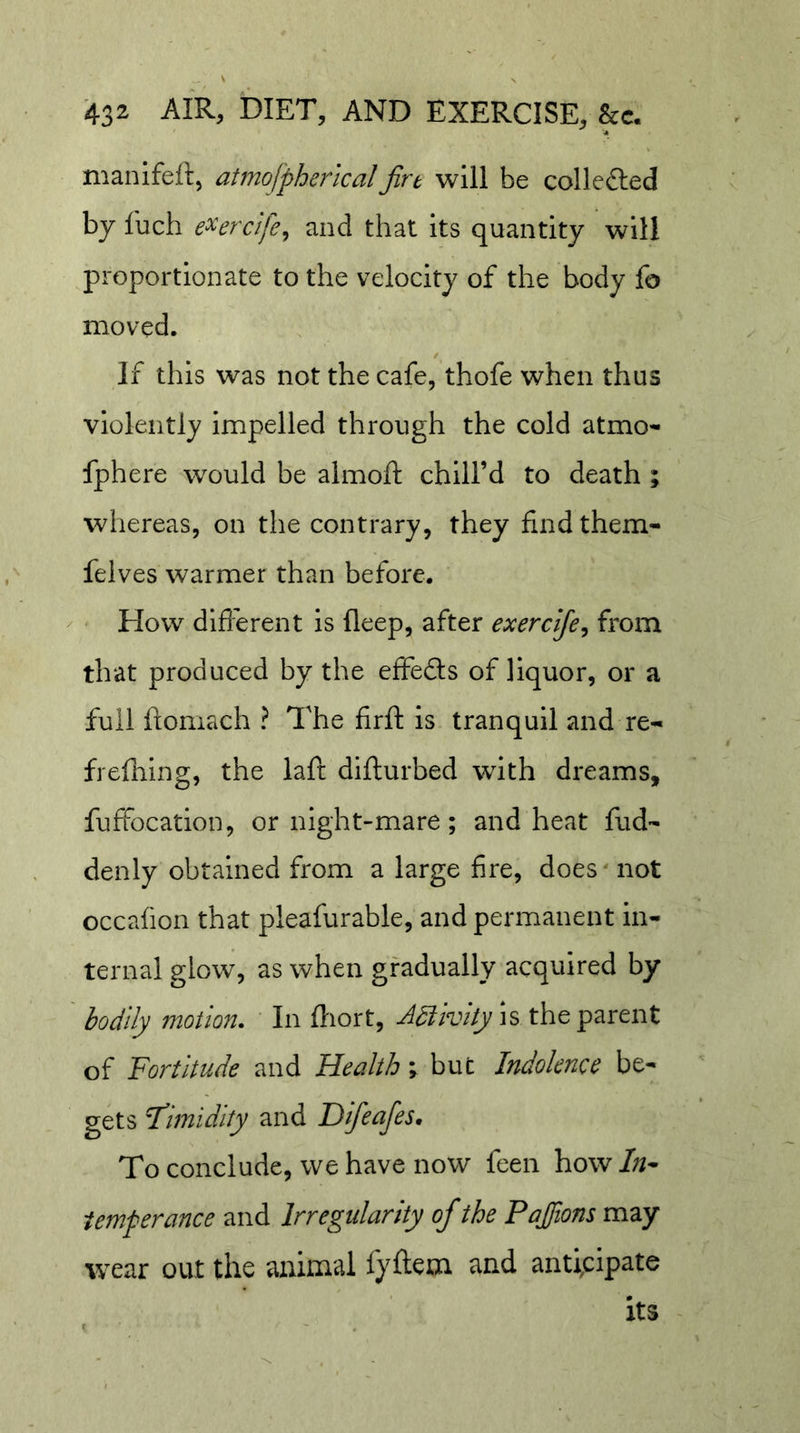 manifeft, atmojpherlcal jirt will be colleflied by fuch e^erclfe^ and that its quantity will proportionate to the velocity of the body fo moved. If this was not the cafe, thofe when thus violently impelled through the cold atmo- fphere would be almoft chill’d to death ; whereas, on the contrary, they find them- felves warmer than before. ^ &lt; EIow different is deep, after exercije^ from that produced by the effedls of liquor, or a full ftomach ? The firft is tranquil and re- frefhing, the laft difturbed with dreams, fuffocation, or night-mare; and heat fud- denly obtained from a large fire, does not occafion that pleafurable, and permanent in- ternal glow, as when gradually acquired by bodily motion. In fliort, Adiivhyis the parent of Fortitude and Health \ but Indolence be- gets Fimidity and Difeafes. To conclude, we have now feen how /;/- temperance and Irregularity of the Pajions may tvear out the animal fyftem and anticipate its