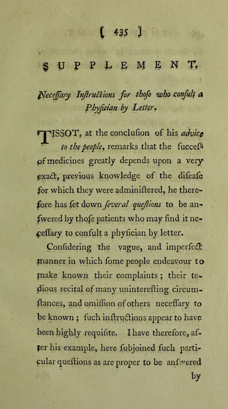 ^UPPLSMENT? f^ecejfary Inftru^iom for ihofe &lt;whp conful^ a Phyfciqn by Letter^ / I^^JSSOT, at the eonclufion of his advice to the people^ remarks that the fuccefs pf medicines greatly depends upon a very exadlt, previous ki&gt;owledge of the difeale for which they were adminiftered, he there- fore has fet down feveral queflons to be an- fwered by thofe patients who may find it ne- ^:effary to confult a phylician by letter. Confidering the vague, and imperfe£t manner in which fome people endeavour to piake known their complaints ; their te^ ^lous recital of many unintereftlng circum- ftances, and omlffion of others neceffary to be known ; fuch inffrudions appear to have been highly requifite. I have therefore, af- fer his example, here fubjoined fuch parti- cular queftions as are proper to be anh^^ered by