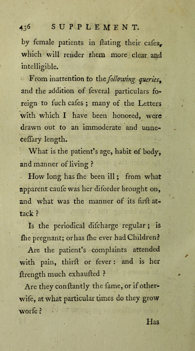 by female patients in fiating their cafe^^ which will render riiem more clear, and intelligible. ^ From inattention to the following queries^ and the addition of feveral particulars fo- reign to fuch cafes ; many of the Letters with which I have been honored, were drawn out to an immoderate and unne- ceflary length. , What is the patient’s age, habit of body, and manner of living ? • How long has fhe been ill; from what apparent caufe was her diforder brought on, and what was the manner of its firft at- tack ? Is the periodical dlfcharge regular; is file pregnant; orhas fhe ever had Children? Are the patient’s complaints attended with pain, third: or fever: and is her ftrength much exhaufted ? Are they conftantly the fame, or If other- wife, at what particular times do they grow worfe ? • * Has