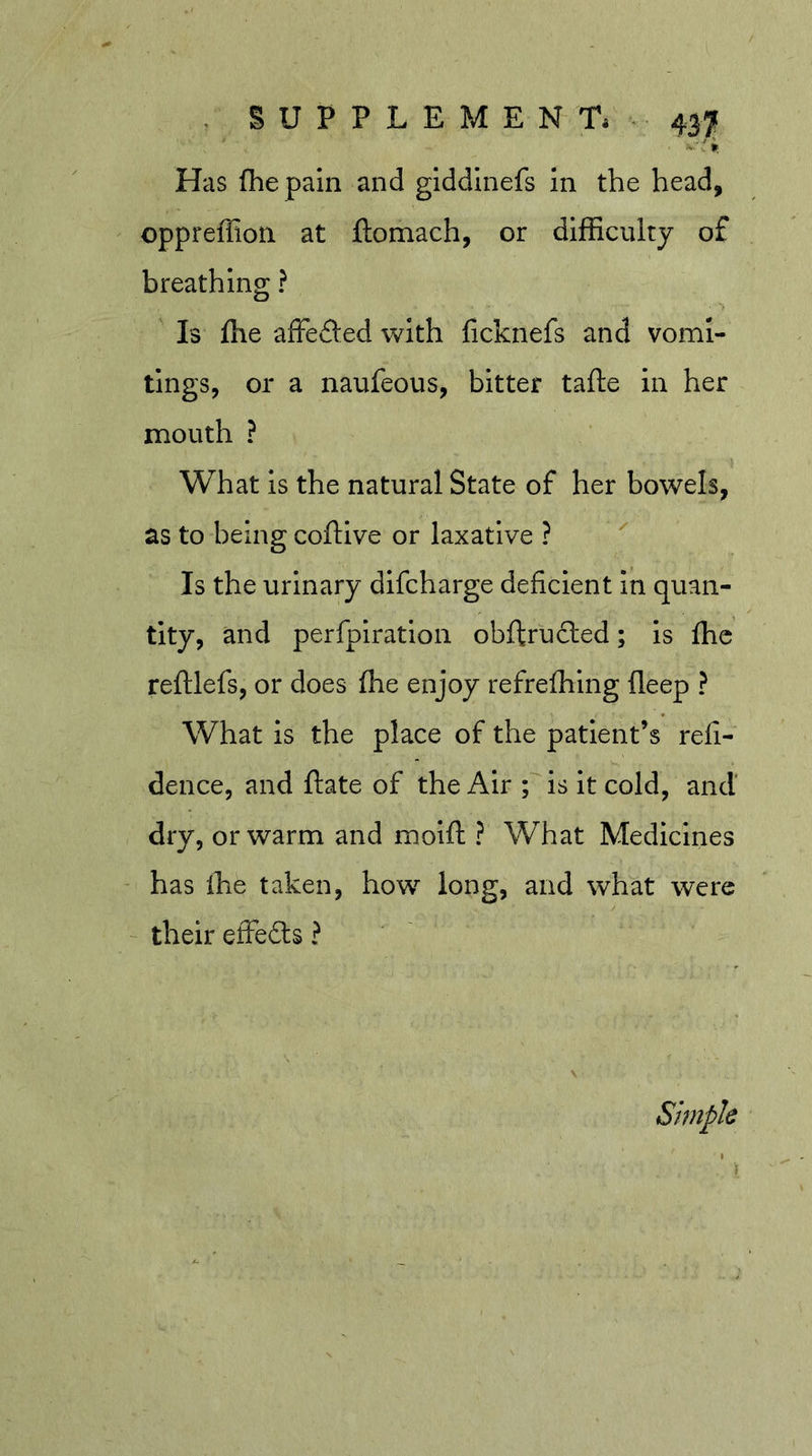 * If Has fhe paln and giddinefs In the head, oppreffion at ftomach, or difficulty of breathing ? Is fhe affeded with ficknefs and vomi- tings, or a naufeous, bitter tafte in her mouth ? What is the natural State of her bowels, as to being coftive or laxative ? ^ Is the urinary dlfcharge deficient In quan- tity, and perfpiration obftrucled; is fhc reftlefs, or does fhe enjoy refrefhing fleep ? What is the place of the patient’s refi- dence, and ftate of the Air Tis It cold, and' dry, or warm and molft ? What Medicines has ffie taken, how long, and what were ' their effefts ? Simple