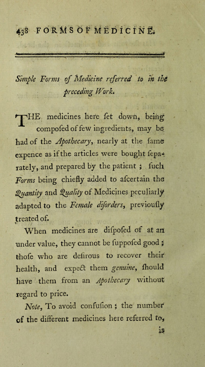 Simple Forms of Medicine referred to in thi preceding Worh ^HE medicines here fet down, being ' compofed of few ingredients, may be had of the j^pothecary^ nearly at the fame cxpence as if the articles were bought fepa-. lately, and prepared by the patient ; fuch Forms being chiefly added to afcertain the ^antity and Quality of Medicines peculiarlj^ adapted to the Female diforders^ previoufly treated of. When medicines are difpofed of at an under valuej they cannot be fuppofed good } thofe who are delirous to recover their health, and exped them genuine, fhould have them from an Apothecary without regard to price. Mote, To avoid confufion ; the number of the different medicines here referred to, ■ is