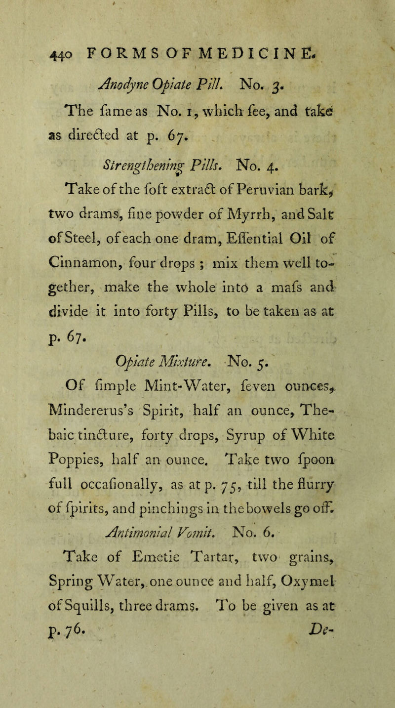 Anodyne Opiate Pill. No. 5. The fame as No. which fee, and take as dlrefted at p. 67. Strengthening Pills. No. 4. Take of the foft extraft of Peruvian bark^ two drams, fine powder of Myrrh, and Salt of Steel, of each one dram, Efl'ential Oil of Cinnamon, four drops ; mix them well to- gether, make the whole into a mafs and divide it into forty Pills, to be taken as at p. 67. Opiate Mixture. -No. 5.' Of fimple Mint-Water, feven ounces^. Mindererus’s 'Spirit, half an ounce. The- baic tindlure, forty drops, Syrup of White Poppies, half an ounce. Take two fpooii full oGcafionally, as at p. 75, till the flurry of fpirits, and pinchings in the bowels go off. - ' Antimonial Vomit. No. 6. Take of Emetic Tartar, two- grains. Spring Water,.one ounce and half, Oxymel of Squills, three drams. To be given as at p. 76. De-