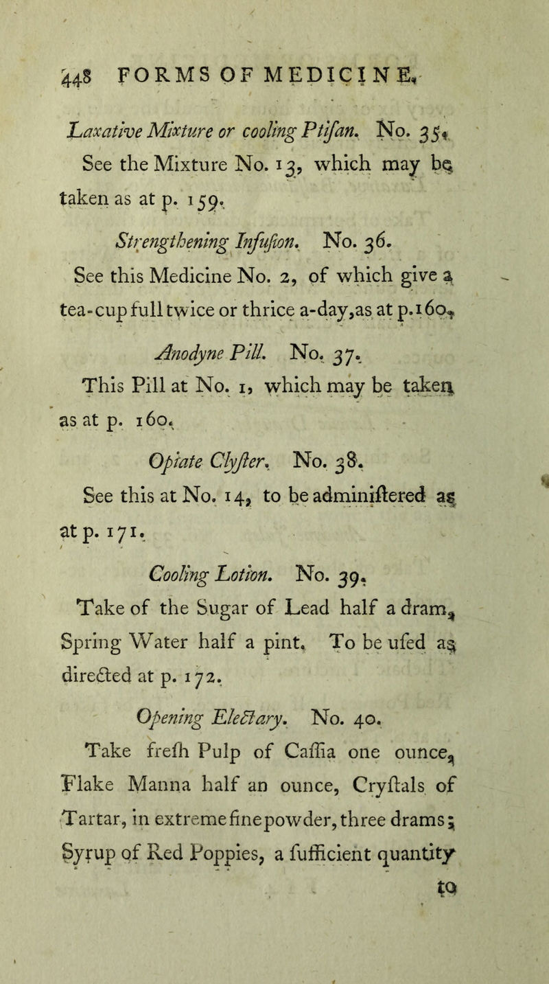 Laxative Mixture or cooling Ptifan. No. 35^^ See the Mixture No. 13, which may taken as at p. 155. Strengthening Infufion._ No. 36. See this Medicine No. 2, of which give a tea-cup full twice or thrice a-day,as at p.ibq^,. Anodyne PUL No. 37. This Pill at No. i, which may be taken, as at p. 160. Opiate Clyjler. No. 38. See this at No. 14, to be adniinijflered af at p. 171. Cooling Lotion. No. 39, Take of the Sugar of Lead half a dram^ Spring Water half a pint* To be ufed a^ dire£led at p. 172. Opening Plenary. No. 40. Take frefli Pulp of Caffia one ouncCj^ Flake Manna half an ounce, Cryftals of •^Tartar, in extremefinepowder, three drams Syrup of Red Poppies, a fufficient quantity