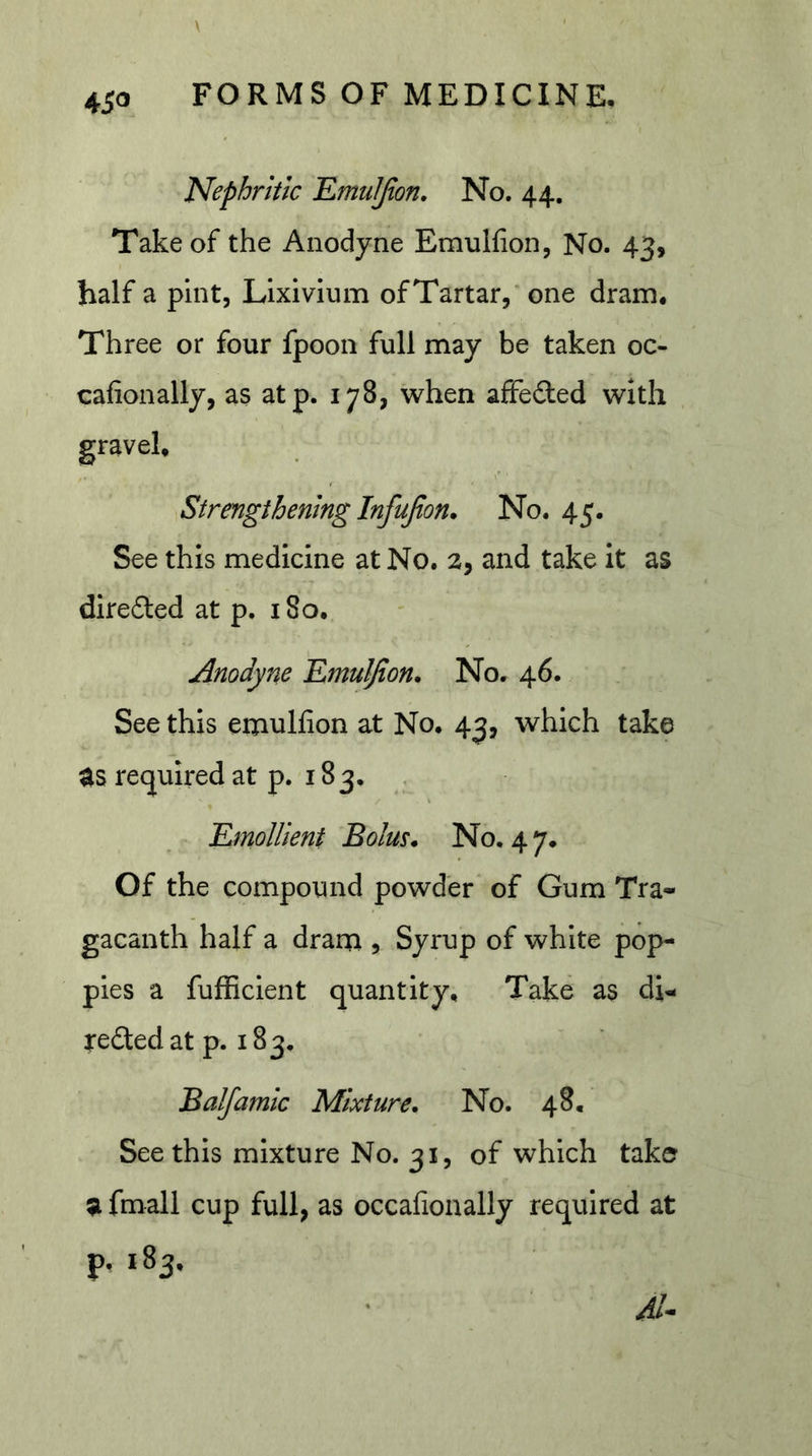 Nephritic EmuIJion. No. 44. Take of the Anodyne Emulfion, No. 43, half a pint. Lixivium ofTartar,’one dram. Three or four fpoon full may be taken oc- cafionally, as atp. 178, when affeded with Strengthening Infujton* No. 45. See this medicine at No. 2, and take it as direded at p. i8o. Anodyne EmuIJion. No. 46. See this emulfion at No. 43, which take as required at p. 183. , Emollient Bolus. No. 4 7. Of the compound powder of Gum Tra- gacanth half a drain , Syrup of white pop- pies a fufficient quantity. Take as di- reded at p. 183. Balfamic Mixture. No. 48. See this mixture No. 31, of which take a fmall cup full; as occafionally required at