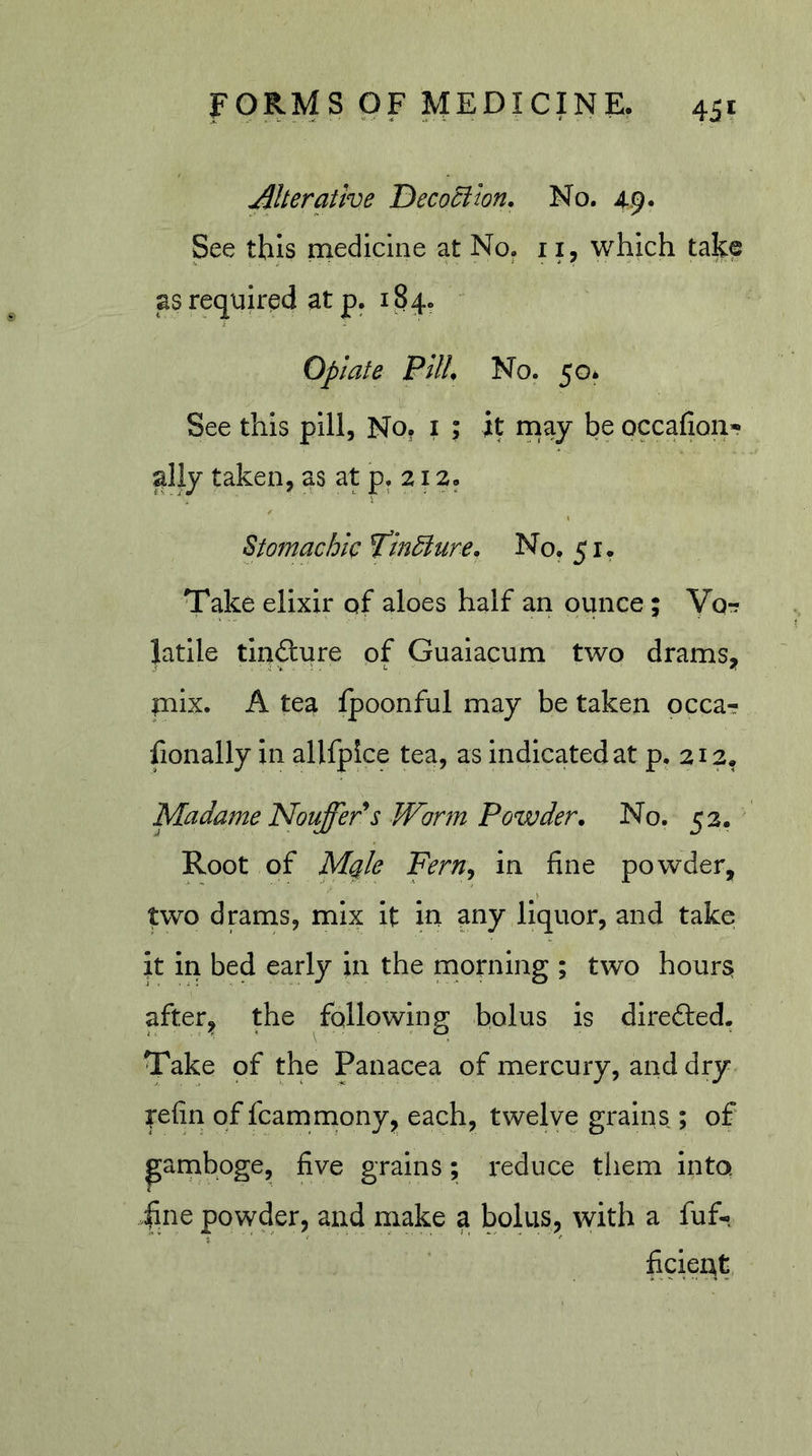 Aherathe Decociion. No. 4.9. See this medicine at No. 11, which take asrequiredatp. 184. Opiate Pllh No. 50* See this pill. No, i ; it naay be occafion- ally taken, as at p. 212. Stomachic Tin^ure. No. 51. Take elixir of aloes half an ounce; Yor? latile tinfture of Gualacum two drams^ mix. A tea fpoonful may be taken occa- fionally in allfpice tea, as indicated at p. 212. Madame NouffePs Worm Powder. No. 52. Root of Mqle Fern^ in fine powder, two drams, mix it in any liquor, and take it in bed early in the morning ; two hours; after;, the following bolus is dlrefted. Take of the Panacea of mercury, and dry tefin of fcamnaony, each, twelve grains; of parnboge, five grains; reduce tliem into. 4ine powder, and make a bolus, with a fuf-