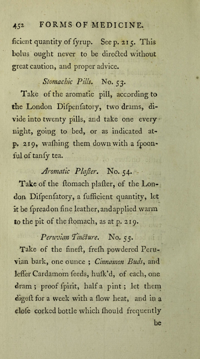 ficieiit quantity of fyrup. See p. 215. This bolus ought never to be directed without great caution, and proper advice. . Stomachic Pills. No. 53. Take of the aromatic pill, according to the London Difpenfatory, two drams, di- vide into twenty pills, and take one every night, going to bed, or as indicated at- 219, wafhing themi down with a fpoon-' ful of tanfy tea. Aromatic Plajler. No. 54. - Take of the ftomach plafter, of the Lon- don Difpenfatory, a fufhclent quantity, let it be fpread on fine leather, and applied warm to the pit of the ftomach, as at p. 219. ' Peruvian T'indiure. No. 55. Take of the fineft, frefh powdered Peru- vian bark, one ounce ; Cinnamon Buds^ and lefler Cardamom feeds, hulk’d, of each, one dram ; proof fpirlt, half a pint; let them digeft for a week with a flow heat, and in a clofe corked bottle which Ihould frequently be
