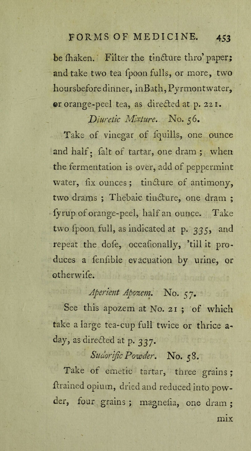 be (haken. Filter the tuifture thro’ paper; and take two tea fpooa fulls, or more, two hoursbefore dinner, iiiBath, Pyrmontwater, ©r orange-peel tea, as direfted at p. 221. Diuretic Mixture. No. 56. Take of vinegar of fquills, one ounce and half; fait of tartar, one dram ; when the fermentation is over, add of peppermint water, fix ounces ; tindlure of antimony, two drams ; Thebaic tinfture, one dram ; fyrup of orange-peel, half an ounce. Take two fpoon full, as Indicated at p. 335j and repeat the dofe, occafionally, ’till it pro- duces a fenfibie evacuation by urine, or Gtherwife. Aperient Apozem. No. 57. See this apozem at No. 21 ; of which take a large tea-cup full twice or thrice a- day, as directed at p. 337. Sudorijic Powder. No. 58. Take of emetic tartar, three grains; if rained opium, dried and reduced into pow- der, four grains ; magnefia, one dram ; mix