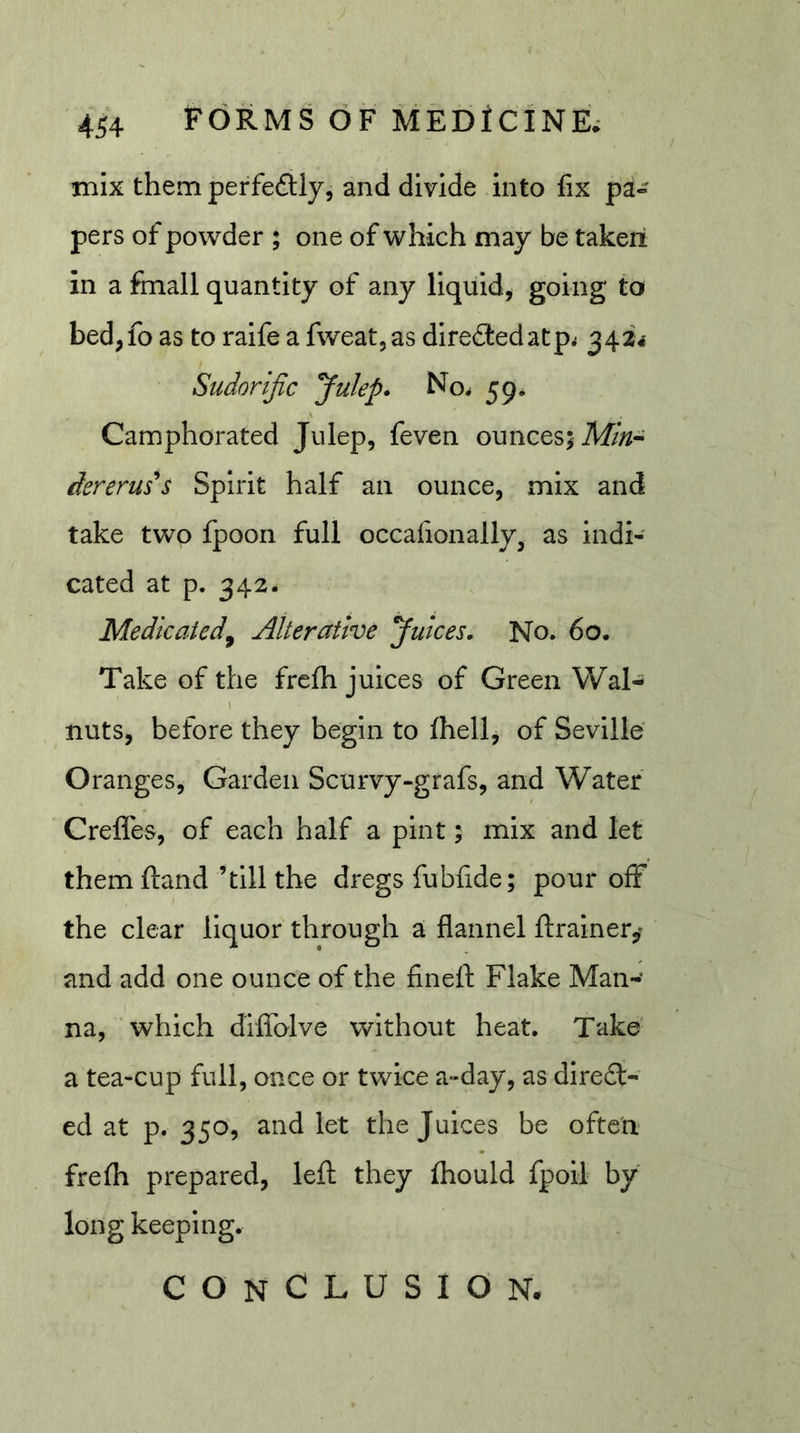 mix them perfeftly, and divide into fix pa» pers of powder ; one of which may be takeri in a fmall quantity of any liquid, going to bed,fo as to raife a fweat,as direSbedatp^ 3424 Sudorific Julep. No^ 59. Camphorated Julep, feven ounces; 71///^- dereru5*s Spirit half an ounce, mix and take two fpooii full occafionally^ as indi- cated at p. 342. Medicated^ Alterative Juices, No. 60. Take of the frefh juices of Green Wal- nuts, before they begin to Ihell, of Seville Oranges, Garden Scurvy-grafs, and Water CrelTes, of each half a pint; mix and let them ftand ’till the dregs fubfide; pour off the clear liquor through a flannel ftrainer,' and add one ounce of the fineft Flake Man- na, which diflolve without heat. Take a tea-cup full, once or twice a-day, as dire£l- ed at p. 350, and let the Juices be often frefli prepared, left they fliould fpoil by long keeping. conclusion.