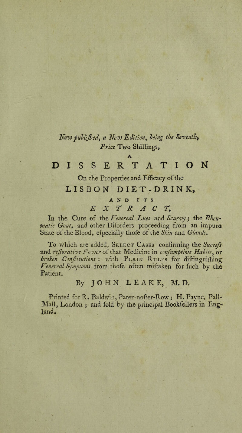 Nonx) puhlljhed^ a Ne^iv 'Edition^ the Seventh^ Price Two Shillings, A DISSERTATION On the Properties and Efficacy of the LISBON DIET-DRINK, AND ITS EXTRACT^ In the Cure of the Emereal hues and Scurvy; the Rheu* viatic Gout, and other Diforders proceeding from an impure State of the Blood, efpecially thofe of the Skin and Glands, To which are added, Select Cases confirming the Succefs and rejiorative Poveer of that Medicine in e mfumptive Habits^ or broken CnnJHtutions : with Plain Rules for diftinguiffiing Emereal Symptoms from thofe often miftaken for fuch by the Patient. By JOHN LEAKE, M.D. Printed forPv. Baldwin, Pater-nofier-Row; PI. Payne, Pall- Mall, London j and fold by the principal Bookfellers in Eng-- land.