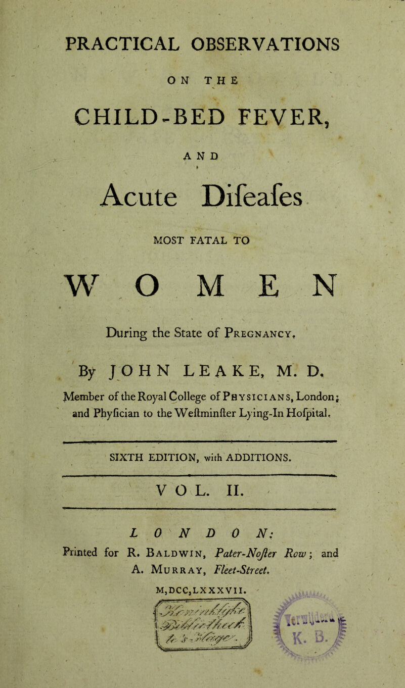PRACTICAL OBSERVATIONS O N T H E CHILD-BED FEVER, AND Acute Difeafes. MOST FATAL TO w o MEN During the State of Pregnancy, By JOHN LEAK _E, M. D, Member of the Royal College of Physicians, London; and Phyfician to the Weftminfter Lying-In Hofpitah SIXTH EDITION, with ADDITIONS. : VOL. II. LONDON: Printed for R. Baldwin, Pater-Nojler Row; and A. Murray, Fleet-Street. MjDCCjLXXXVII. '