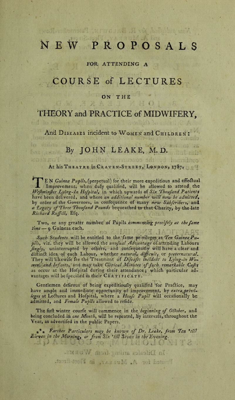 NEW PROPOSALS FOR ATTENDING A COURSE of LECTURES ON THE t THEORY and PRACTICE of MIDWIFERY, And Diseases incident to Women and Children t By JOHN LEAKE, M. D. ‘ At hisTHEATRE inCRAVEN-STREETj LONDONj 17874 TE N Guinea Pupils, (perpetual) for their more expeditious and effedlual Imprbveihentj when duly qualified, will be allowed to attend the Wejiminjler Lying-In Hofpital, in which upwards of Six Thoufand Patients have been delivered, and where an additional number •will no’w be admitted', by order of the Governors, in confequence df many ne'^cv Subfcribers, and a Lega'Cy of Three Thoufand Pounds bequeathed to that Charity, by the-late Richard RuJJ'ell, Efq. Two, or any greater number of Pupils commending precifely at the fame time—9 Guineas each. Such Students yt\W be entitled to the'■fame privilege;s as Ten Guinea Pie- pils, viz. they will be allowed the unufual Adnj.antage of attending Labours Jingly, uninterrupted by others, and confequently will have a clear and diftindl idea of each Labour, whether natural, difficult, or preternatural. They wiinikewife fee the Treatment of Difeafes 'incident to Lying-in IVo- nten't, and'Infants,' may take Clinical. Minutes of fuch, remarkable Cafes as occur at the Hofpital during their attendance; which particular ad- vantages will befpecihed in their Certificate. Gentlemen defirous of being expeditioufly qualified Tor Praftice, may have ample and immediate opportunity of improv^ement, by extra,privi- leges at Ledlures and Hofpital, where a tioufe Pupil will occafionally be admitted, and Female Pupils allow'ed to refide. The firft winter courfe will commence in the beginning of OElober, and being concluded in one Month, will be repeated, by intervals, throughout the Year, as advertifed in the public Papers. *** Farther Particulars may be kno-wn of Dr. Leake, from Ten *till Fleeter, in the Morning, or from Six ’till Seven in the F.vening.