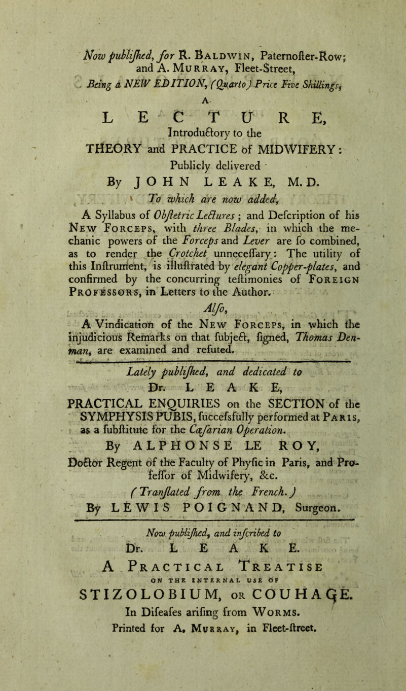 Nowpublijhed, for R. Baldwin, Paternofler-Rotv; and A. Murray, Fleet-Street, , Being a NEW EDITION^ (QuartoJ Price Five Shillings^ A. L E C TV RE, Introduftory to the THEORY and PRACTICE of MIDWIFERY: Publicly delivered ‘ By JOHN LEAKE, M. D. .' To which are now added^ A Syllabus of Ohjletric LeBures ; and Defeription of his New Forceps, with three Blades^ in which the me- chanic powers of the Forceps and Lever are fo combined, as to render the Crotchet unneceflary: The utility of this Inftrumient, ’ is ifliiftrated by elegant Copperplates^ and confirmed by the concurring teftimonies of Foreign Professors, in Letters to the Author. A Vindication of the New Forceps, in \vhich the injudicious Remarks on that fubjeft, figned, Thomas Den* mant are examined and refuted. ..t ■? ^—: —^ Lately publijhedt and dedicated to Dr. LEAKE, PRACTICAL ENQUIRIES on the SECTION of the SYMPHYSIS PUBIS, fuccefsfully performed at Paris, as a fubftitute for the Cofarian Operation, By ALPHONSE LE ROY, Doftor Regent of the Faculty of Phyfic in Paris, and Pro- feifor of Midwifery, &amp;c. f Tranjlated from the French,) By LEWIS POIGNAND, Surgeon. Now publijhed^ and inferibed to . Dr. LEAKE. A Practical Treatise ON THE INTERNAL USE OF STIZOLOBIUM, orCOUHAQE. In Difeafes arifing from Worms. Printed for A, Murray, in Flcct-ftreet.