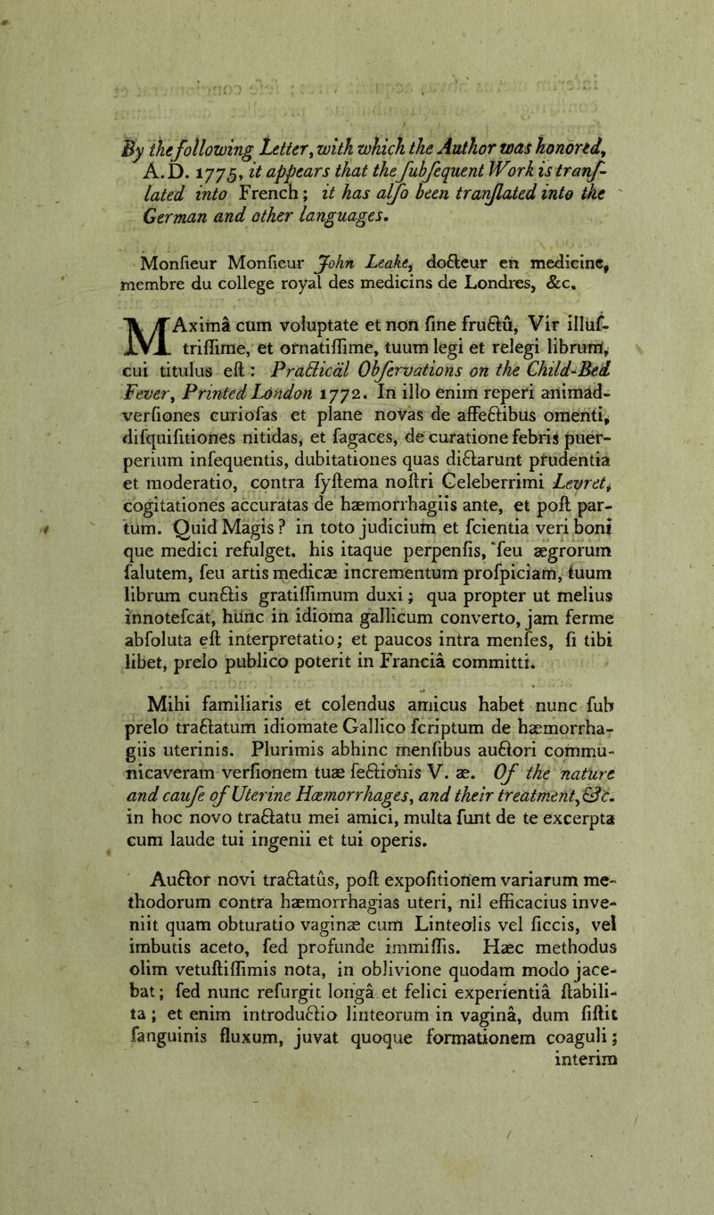 By the following Lettery with which the Author was honored, A.D. 1775, it appears that the fuhfequent Work is tranf- lated into French; it has alfo been tran/lated into the German and other languages, Monfieur Monfieur John Leake, dofteur en medicine, membre du college royal des medicins de Londres, &amp;c, MAxitna cum voluptate et non fine fruftu, Vir illuf- triffime, et ornatiffime, tuum legi et relegi cui titulus eft : PraBicdl Ohfervations on the Child^Bed Fever, Printed London 1772. In illo enim reperi ariimad- verfiones curiofas et plane novas de afFeftibus omenti^ difquifitiones nitidas, et fagaces, de curatione febrii puer- perium infequentis, dubitationes quas di6tarunt prudentia et moderatio, contra fyftema noftri Geleberrimi Levret, cogitationes accuratas de hasmorrhagiis ante, et poft par- tum. QuidMagis? in toto judicium et fcientia veriboni que medici refulget. his itaqde perpenfis, Teu aegrorum falutem, feu artismedicze incrementum profpiciam, iuum librum cun6Hs gratiffimum duxi; qua propter ut melius innotefcat, hiinc in idioma gallicum converto, jam ferme abfoluta eft interpretatio; et paucos intra menfes, fi tibi libet, prelo publico poterit in Francia committi. Mihi familiaris et colendus amicus habet nunc fub prelo traftatum idiomate Gallico fcriptum de haemorrha- giis uterinis. Plurimis abhinc menfibus auftori commu- nicaveram verfionem tuas fe61:ic3fnis V. ae. Of the nature and caufe of Uterine Hce?norrhages, and their treatment,^ c, in hoc novo traftatu mei amici, multa funt de te excerpta cum laude tui ingenii et tui operis. Au6Iof novi tra6latus, poft expofitionem variarum me- thodorum contra haemorrhagias uteri, nil efficacius inve-* niit quam obturatio vaginas cum Linteolis vel ficcis, vei imbutis aceto, fed profunde immiftis. Haec methodus olim vetuftiffirais nota, in oblivione quodam modo jace- bat; fed nunc refurgit loiiga et felici experientia ftabili- ta; et enim introduclio linteorum in vagina, dum fiftit fanguinis fluxum, juvat quoque formationem coaguli; interim