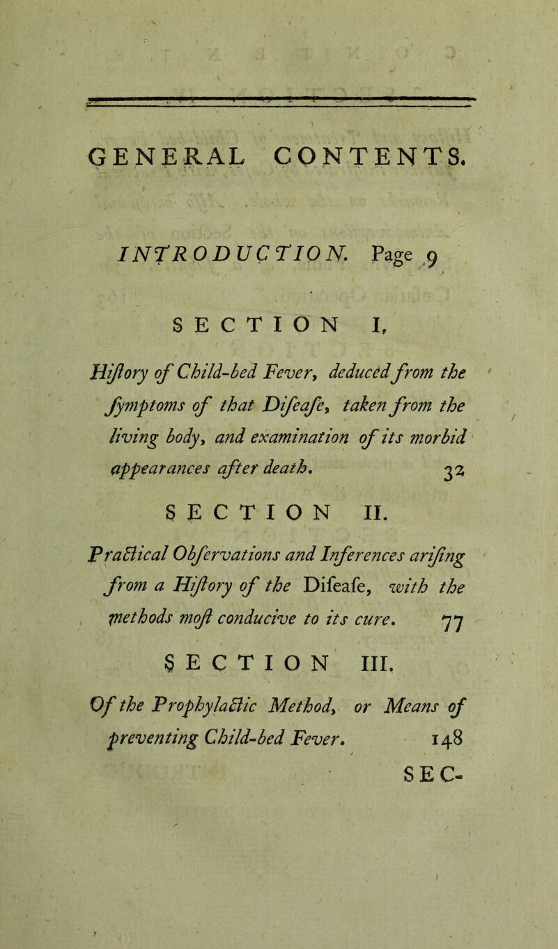 GENE R AL CON TENT S, INTR O D UCriO N. Page 9 SECTION I, Hjftory of Child-bed Fevery deduced from the fymptoms of that Difeafey taken from the living bodyy and examination of its morbid ' appearances after death, 2^ SECTION II. PraBical Obfervations and Inferences arifing from a Hiflory of the Difeafe, with the methods mof conducive to its cure, ' fyy SECTION IIL Of the ProphylaBic Methody or Means of preventing Child-bed Fever, 148 SEC-