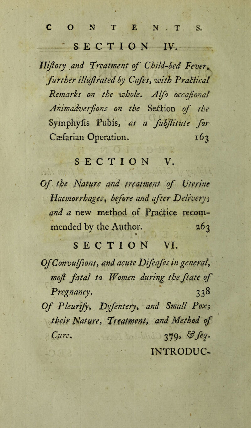 C O N T E N . T S. ^SECTION IV, Hijlory and T^reatment of Child-^bed Fever further illujlrated by CafeSy with PraBical Remarks on the %'hole. Alfo occafonal Ahimadverfions on the SexSion of the Symphyfis Pubis, as a fubjiiiute for Caefarian Operation, 163 • Haemorrhagesy before and after Delivery^ and a new method of Prailice recom- mended by the Author. Of ConvulfionSy and acute Difeafes in generah mof fatal to Women during the ftate of Of Pleurifyy Dyfenteryy and Small Poxi their Natare, treatment&gt; und Method of SECTION V, Of. the Muture and treatment of Uterine- SECTION VI. ^ Pregnancy. 338 Cure. 379. ^feq. INTRODUC-