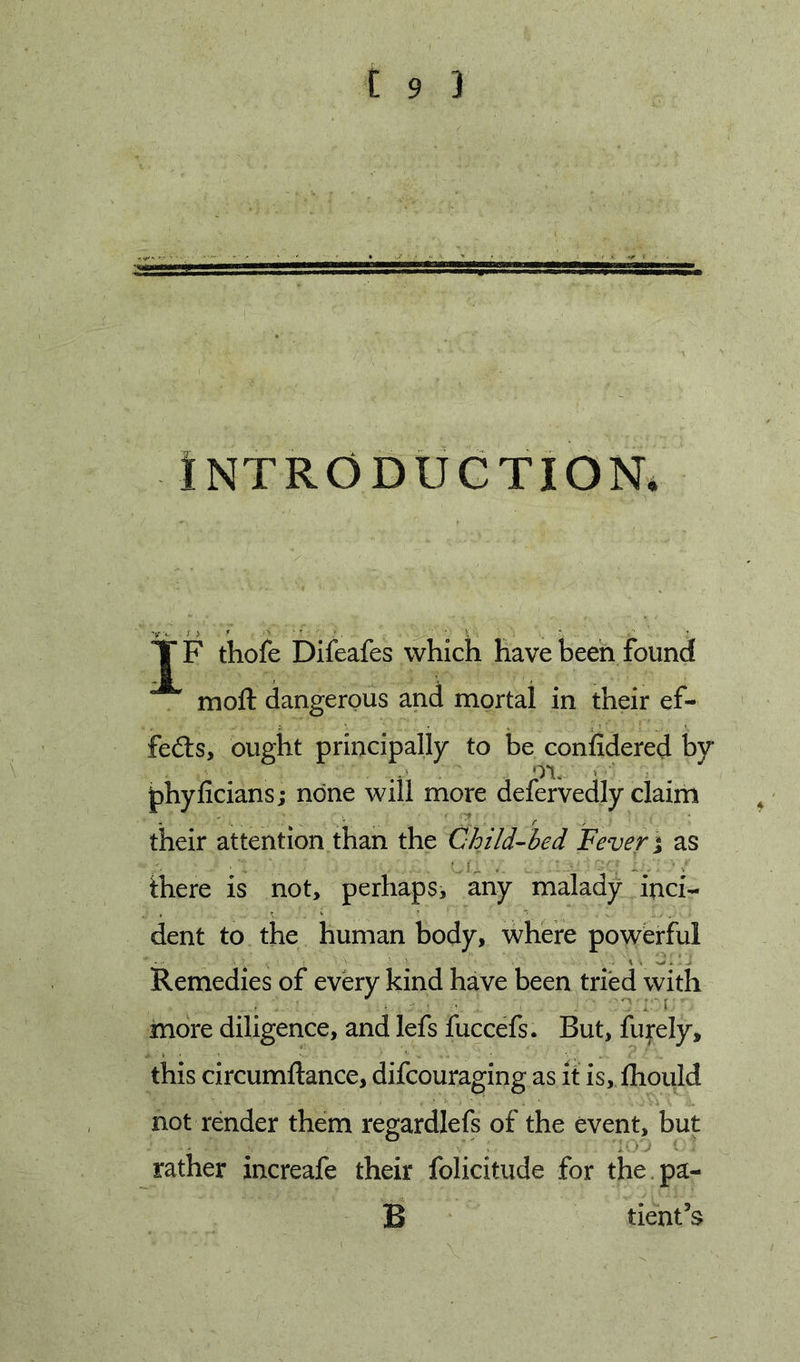 INTRODUCTION. T F thofe Difeafes whicli have been found moft dangerous and mortal in their ef- fedls, ought principally to be coniSdered by phyficians j none will more defervedly claim their attention than the Child-hed Fever i as ihere is not, perhaps, any malady inci- dent to the human body, where powerful Remedies of every kind have been tried with more diligence, and lefs fuccefs. But, fufely, this circumftance, difcouraging as it is, fhould not render them regardlefs of the event, but rather increafe their folicitude for the.pa- B tieiat’s
