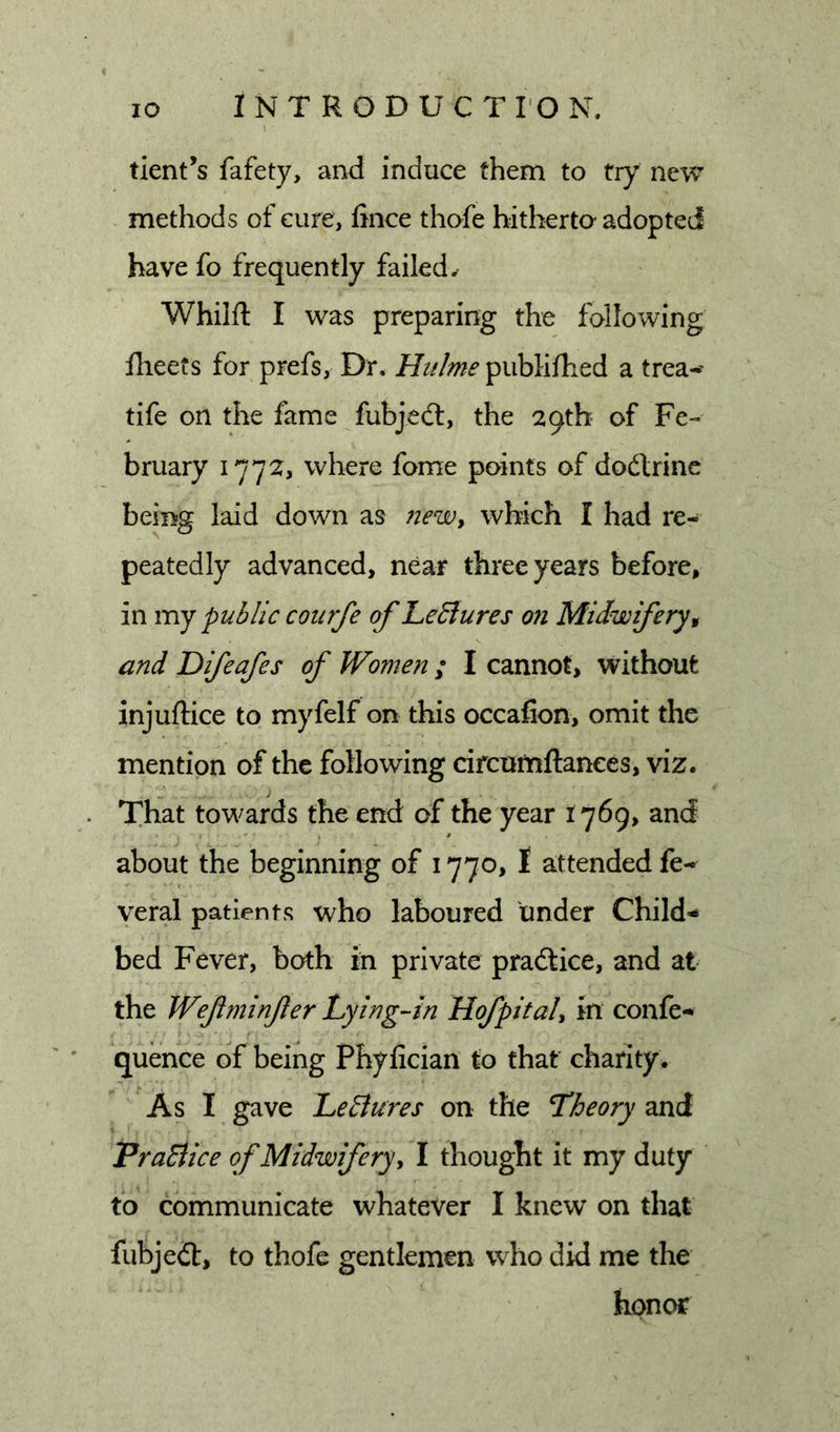 tient’s fafety, and induce them to try new methods of cure, fince thofe hitberta adopted have fo frequently failed. Whilft I was preparing the follo^ving flieets for prefs, Dr. publifhed a trea-' tife on the fame fubjedl, the 29th of Fe-« bruary 1772, where fome points of dodtrinc being laid down as newy which I had re- peatedly advanced, near three years before, in mj public courfe of LeSlures on Midwifery^ and Difeafes of Women ; I cannot, without injuftice to myfelf on this occafion, omit the mention of the following drcnmftances, viz. . That towards the end of the year 1769, and about the beginning of 1770, I attended fe- veral patients who laboured under Child^ bed Fever, both in private pradlice, and at the Wefminfler Lying-in KofpitaU in confe-* ' quence of being Phyfician to that charity* As I gave LeBures on the Theory and PraBice of Midwifery y I thought it my duty to communicate whatever I knew on that fubjedt, to thofe gentlemen who did me the honor