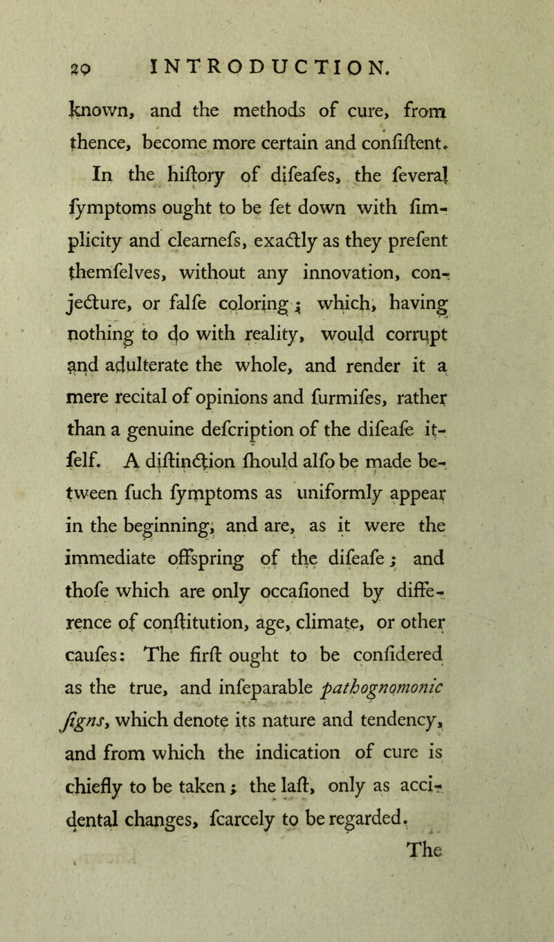 Jaiown, and the methods of cure, from whence, become more certain and confiftent. In the hiftory of difeafes, the feveral fymptoms ought to be fet down with fimr plicity and cleamefs, exadlly as they prefent themfelves, without any innovation, con-: jedture, or falfe coloring 4 which&gt; having nothing to do with reality, would corrupt ^nd adulterate the whole, and render it a mere rccital of opinions and furmifes, rather than a genuine defcription of the difeafe it- felf. A diftindtion ftiould alfo be rnade be- tween fuch fymptoms as uniformly appear in the beginning, and are, as it were the irnmediate offspring of the difeafe; and thofe which are only occafioned by diffe- rence of conftitution, age, climate, or other caufes: The firfl: ought to be confidered as the true, and infeparable pathognomonic Jignsy which denote its nature and tendency, and from which the indication of cure is chiefly to be taken ; the lafl:, only as acci- dental changes, fcarcely to be regarded. The