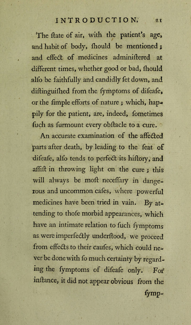 The Rate of air, with the patient’s age* and habit of body, fhould be mentioned ; and effedl of medicines adminiftered at different times, whether good or bad, fhould alfo be faithfully and candidly fet down, and diftinguifhed from the fymptoms of difeafe* or the limple efforts of nature; which, hap-* pily for the patient, are, indeed, fometimes fiich as furmount every obftacle to a cure. An accurate examination of the affeded parts after death, by leading to the feat of difeafe, alfo tends to perfed its hiftory, and affiil: in throwing light on the cure ; this will always be moft neceffary in dange- rous and uncommon cafes, where powerful medicines have been tried in vain. By at-* tending to thofe morbid appearances, which have an intimate relation to fuch fymptoms as wereimperfedly underftood, we proceed from effeds to their caufes, which could ne- ver be done with fo much certainty by regard- ing the fymptoms of difeafe only. For inflance, it did not appear obvious from the fymp-
