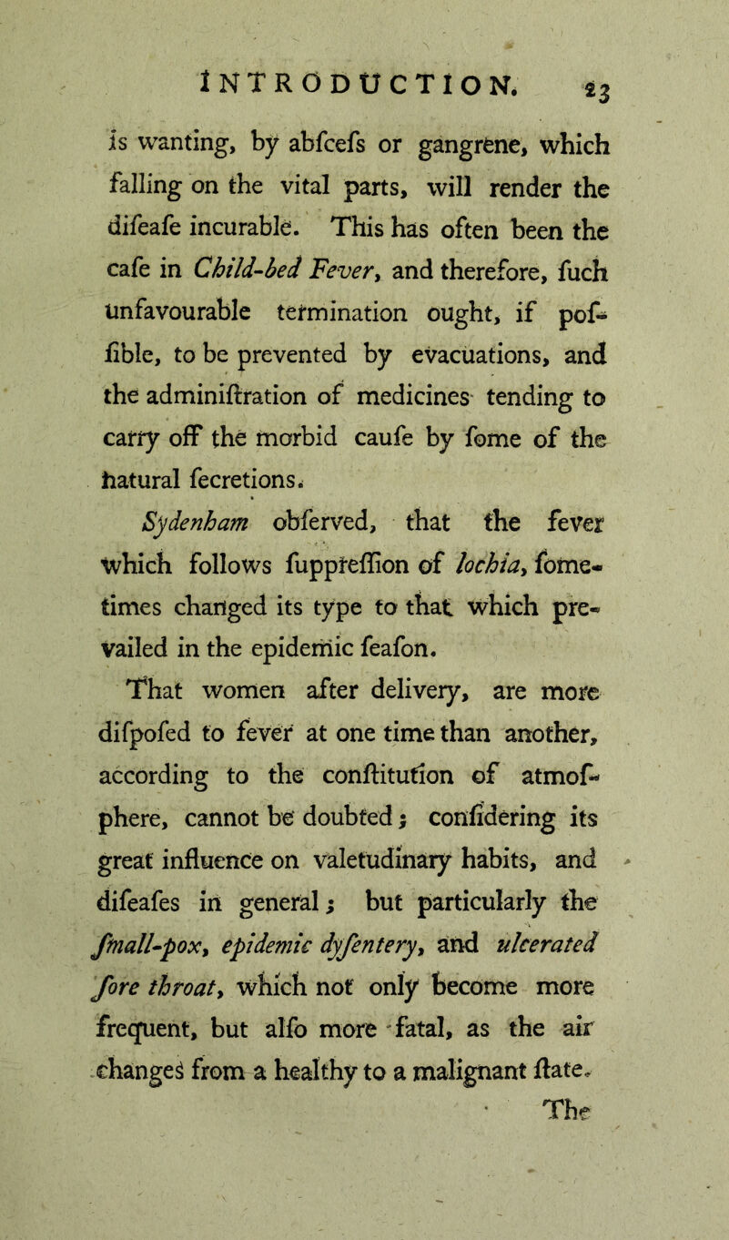 is wanting, by abfcefs or gangrene, which falling on the vital parts, will render the difeafe incurable. This has often been the cafe in Child-bed Fever, and therefore, fuch Unfavourable termination ought, if pof» lible, to be prevented by evacuations, and the adminiftration of medicines- tending to carry off the morbid caufe by feme of the hatural fecretions* Sydenham obferved, that the fever which follows fuppreflion of lochia, fotne- times changed its type to that vphich pre- vailed in the epideiiiic feafen. That women after delivery, are more difpofed to fever at one time than another, according to the conftitution of atmof- phere, cannot be doubted; confidering its great influence on valetudinary habits, and * difeafes in general; but particularly the ftnall-pox, epidemic dyfentery, and ulcerated fore throat, which not only become more frecjuent, but alfe more fatal, as the air changed from a healthy to a malignant flate. The