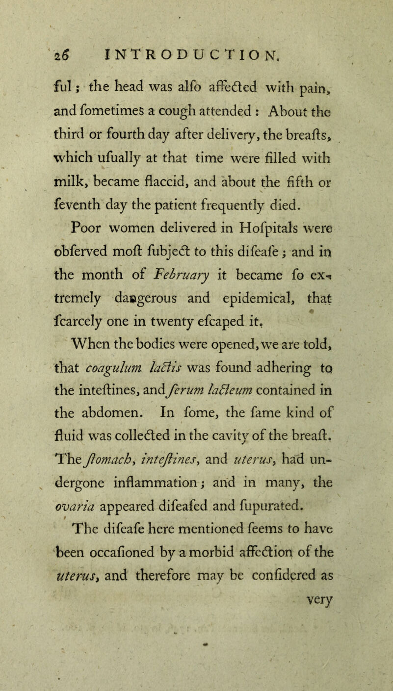ful; the head was alfo afFeded with pain, and fometimes a cough attended : About the third or fourth day after delivery, the breafts, which ufually at that time were filled with milk, became flaccid, and about the fifth or feventh day the patient frequently died. Poor women delivered in Hofpitals were obferved moft fubjed to this difeafe; and in the month of February it became fo ex^ tremely dangerous and epidemical, that fcarcely one in twenty efcaped it, When the bodies were opened, we are told, that coagulum laBis was found adhering to the inteftines, andferum laEieum contained in the abdomen. In fome, the fame kind of fluid was colleded in the cavity of the bread:. The Jlomach^ intejtines^ and uterusy had un- , dergone inflammation j and in many, the ovaria appeared difeafed and fupurated. I The difeafe here mentioned feems to have been occafioned by a morbid affection of the uterusy and therefore may be confidered as very
