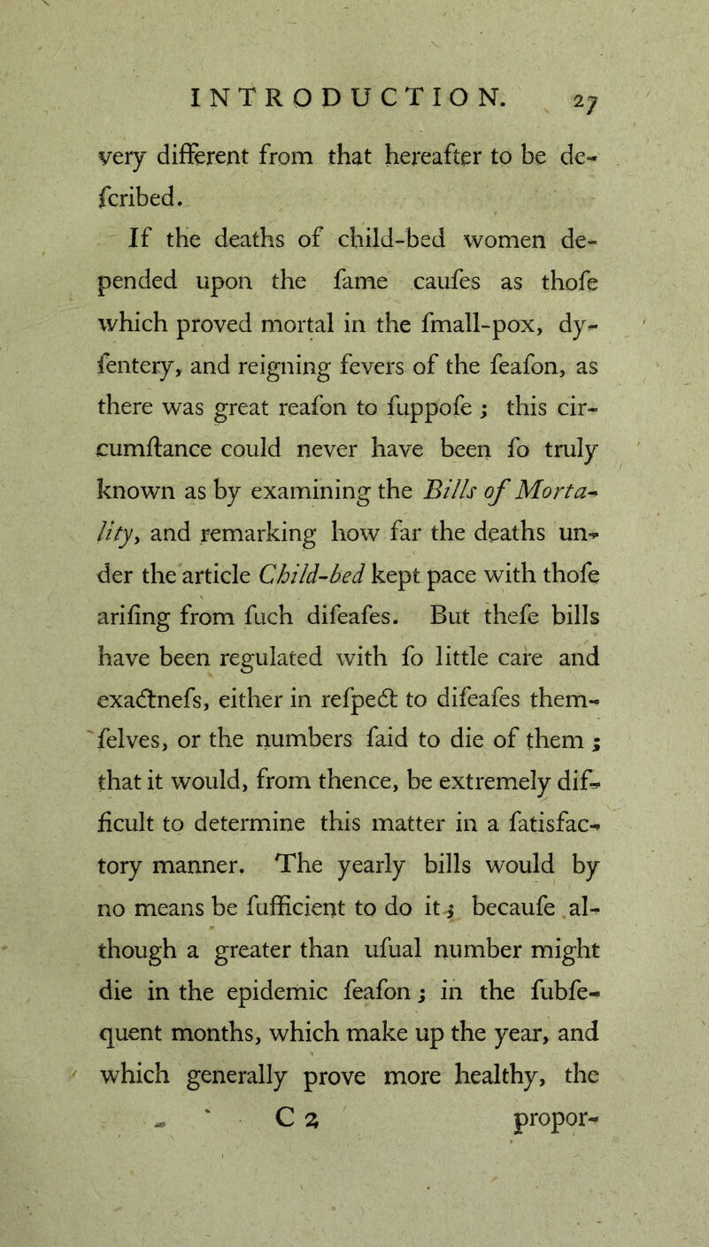 very different from that hereafter to be de- fcribed. If the deaths of child-bed women de- pended upon the fame caufes as thofe which proved mortal in the fmall-pox, dy^ fentery, and reigning fevers of the feafon, as there was great reafon to fuppofe ; this cir- cumftance could never have been fo truly known as by examining the Bi//s of Morta^ lity^ and remarking how far the deaths un-^ der the article Child-bed kept pace with thofe arifing from fuch difeafes. But thefe bills have been regulated with fo little care and exacTnefs, either in refpedl to difeafes them- felves, or the numbers faid to die of them ; that it would, from thence, be extremely dif- ficult to determine this matter in a fatisfac-^ tory manner. The yearly bills would by no means be fufficient to do it &gt; becaufe af though a greater than ufual number might die in the epidemic feafon; in the fubfe- quent months, which make up the year, and which generally prove more healthy, the ' C a proper^