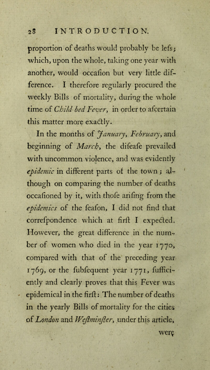 proportion of deaths would probably be lefs; which, upon the whole, taking one year with another, would occafion but very little dif- ference. I therefore regularly procured the weekly Bills of mortality, during the whole time of Child- bed Fevery in order to afcertain this matter more exadtly. In the months of Januaryy Februaryy and beginning of Marche the difeafe prevailed with uncommon violence, and was evidently epidemic in different parts of the town; al- though on comf)aring the number of deaths occafioned by it, wnth thofe arifing from the epidemics of the feafon, I did not find that correfpondence which at firft I expeded. However, the great difference in the num-. ber of women who died in the year 1770, compared with that of the preceding year 1769, or the fubfequent year 1771, fuffici- ently and clearly proves that this Fever was ' epidemical in the firft: The number of deaths in the yearly Bills of mortality for the cities of Lo?tdon and Wejlminjlery under this article. wer?
