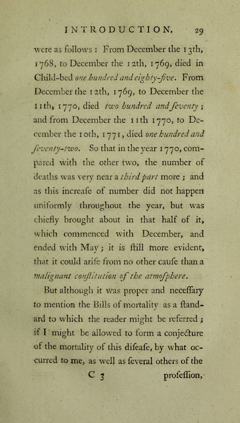 were as follows : From December the 13 th, 1*768, to December the 12th, 1769, died in Child-bed one hundred and eighty-five» From December the 12th, 1769, to December the lithi 1770, died two hundred andfieventy i and from December the i ith 1770, to De- cember the I oth, died one hundred and ficvatty-'two. So that in the year 1770, com- pared with the other two, the number of deaths was very near a third part more ; and as this increafe of number did not happen uniformly throughout the year, but was chiefly brought about in that half of it, which commenced with December, and ended with May; it is flill more evident, that it could arife from no other caufe than a malignant cotijUtution of the atmofiphere. But although it Was proper and neceffary to mention the Bills of mortality as a ftand- j ard to which the reader might be referred ; if I might be allowed to form a conjedture of the mortality of this difeafe, by what oc- curred to me, as well as feveral others of the G 3 profeflion,'