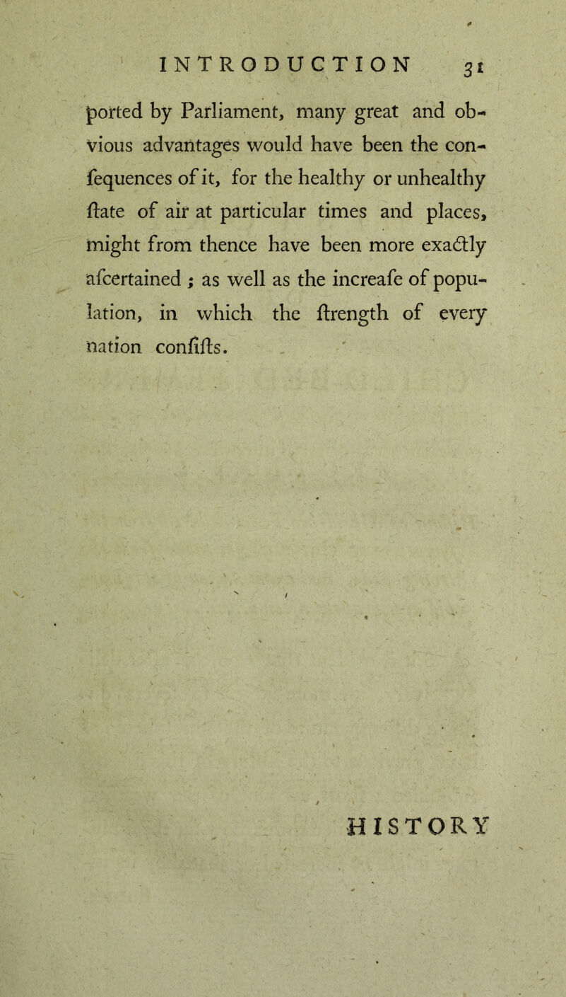 |)orted by Parliament, many great and ob- vious advantages would have been the con- fequences of it, for the healthy or unhealthy Rate of air at particular times and places, tnight from thence have been more exactly afcertained ; as well as the increafe of popu- lation, in which the ftrength of every nation confifts. HISTORY