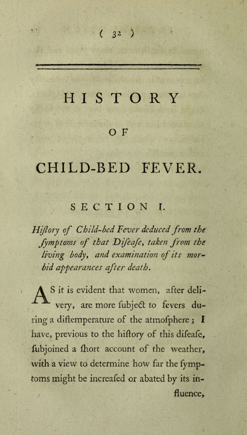 HISTORY O F CHILD-BED FEVER. S E C T I O N I, Miflory of Child-bed Fever deduced from the fymptoms of that Difeafe^ taken from the living bodyy and examination of its mor^ bid appeara?tces after death. \ A S it is evident that women, after deli- very, are more fubjed: to fevers du- ring a diftemperature of the atmofphere; I liave, previous to the hiftory of this difeafe, fubjoined a fliort account of the weather, with a view to determine how far the fymp- toms might be increafed or abated by its in- I fluence^