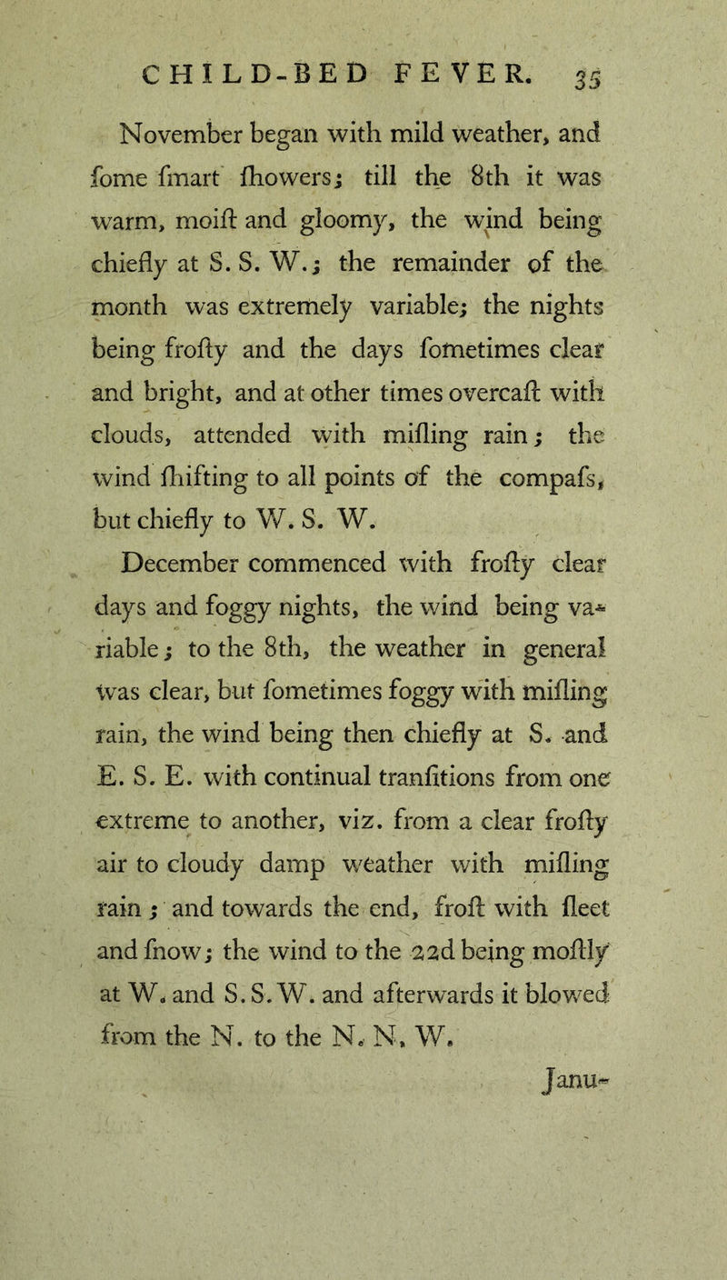 November began with mild weather, and fome fmart Ihowersj till the 8 th it was w’^arm, moift and gloomy, the wind being chiefly at S. S. W.; the remainder of the month was extremely variable; the nights being frofty and the days fofnetimes cleat and bright, and at other times overcafl: with clouds, attended with milling rain; the wind lliifting to all points of the compafs, but chiefly to W. S. W. December commenced with frofly clear days and foggy nights, the wind being va* riable; to the 8 th, the weather in general Was clear, but fometimes foggy with milling rain, the wind being then chiefly at S, and E. S. E. with continual tranfitions from one extreme to another, viz. from a clear frofly air to cloudy damp weather with milling rain ; and towards the end, frofl with fleet and fnow; the wind to the 22d being moflly at W, and S. S. W. and afterwards it blowed from the N. to the N, N, W. Janu-