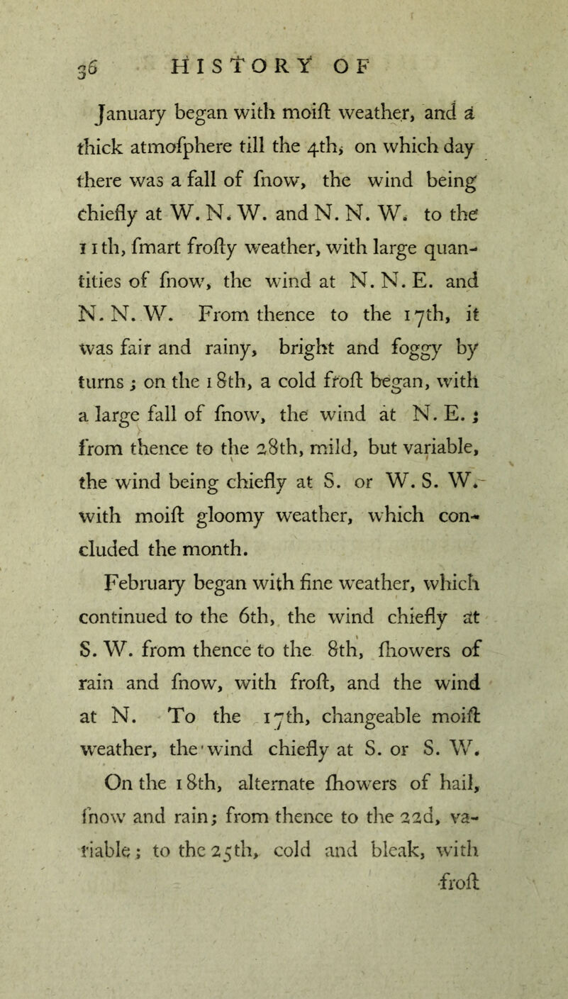 January began with moift weather, and a thick atmofphere till the 4thj on which day there was a fall of fnow, the wind being chiefly at W. N. W. and N. N. to the nth, fmart frofty weather, with large quan- tities of fnow, the wind at N. N. E. and N. N. W. From thence to the 17th, it was fair and rainy, bright and fogg}^ by turns ; on the 18th, a cold ffofl: began, with a large^ fall of fnow% the wind at N. E. t from thence to the a8th, mild, but variable, the wind being chiefly at S. or W. S. W*- with moift gloomy weather, which con-* eluded the month. February began with fine w’eather, which continued to the 6th, the wind chiefly at' S. W. from thence to the 8th, fhowers of rain and fnow, with froft, and the wind at N. To the ^I7th, changeable moift weather, the'wind chiefly at S. or S. W* On the 18th, alternate fliowxrs of hail, fnow and rain; from thence to the aad, va- riable; to the 25th, cold and bleak, with •froft