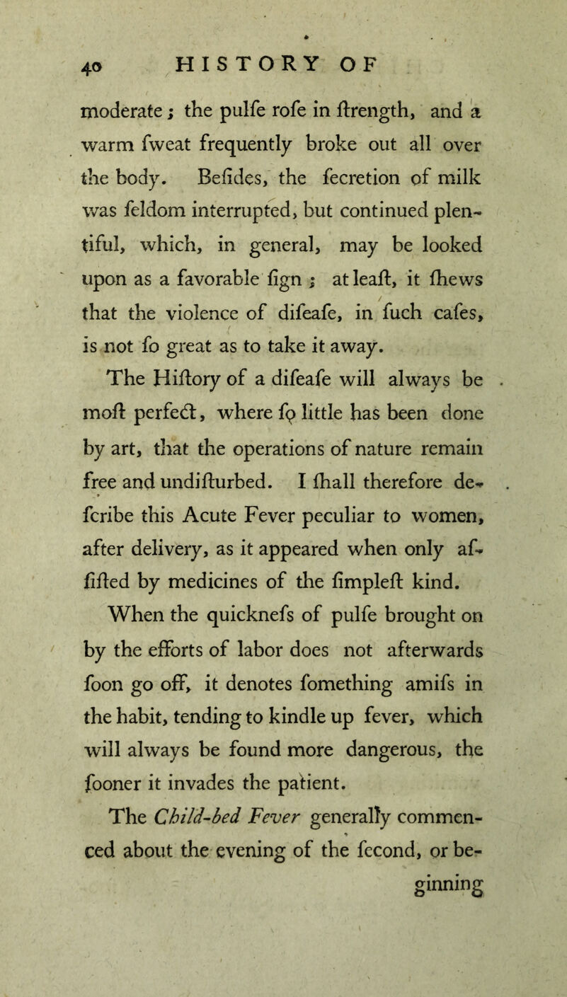 moderate; the pulfe rofe in ftrength, and a warm fweat frequently broke out all over the body. Befides, the fecretion of milk was feldom interrupted, but continued plen- tiful, which, in general, may be looked upon as a favorable fign ; at leaf!:, it fhews / that the violence of difeafe, in fuch cafes, is not fo great as to take it away. The Hiftory of a difeafe will always be . moft perfect, where fq little has been done by art, that the operations of nature remain free and undifturbed. I fliall therefore de^^ fcribe this Acute Fever peculiar to women, after delivery, as it appeared when only af- lifted by medicines of the fimpleft kind. When the quicknefs of pulfe brought on by the efforts of labor does not afterwards foon go off, it denotes fomething amifs in the habit, tending to kindle up fever, which will always be found more dangerous, the fooner it invades the paHent. The Child-bed Fever generally commen- ced about the evening of the fecond, or be- ginning