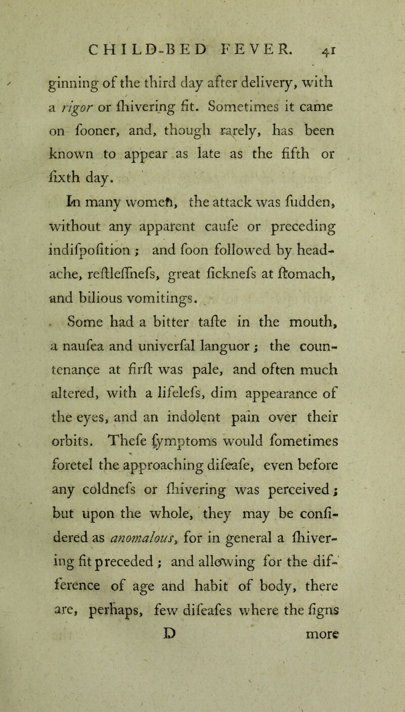 ginning of the third day after delivery, with a rigor or fliivering fit. Sometimes it came on fooner, and, though rarely, has been known to appear as late as the fifth or fixth day. In many womefi, the attack was hidden, without any apparent caufe or preceding indifpofition ; and foon followed by head- ache, reftleffnefs, great ficknefs at ftomach, and bilious vomitings. Some had a bitter tafte in the mouth, a naufea and univerfal languor; the coun- tenance at firfl was pale, and often much altered, with a lifelefs, dim appearance of the eyes, and an indolent pain over their orbits. Thefe fymptoms would fometimes foretel the approaching difeafe, even before any coldnefs or fliivering was perceived; but upon the whole, they may be confi- dered as anomalous, for in general a fliiver- ing fit preceded; and allcrwing for the dif- ference of age and habit of body, there are, perhaps, few difeafes where the figns D more
