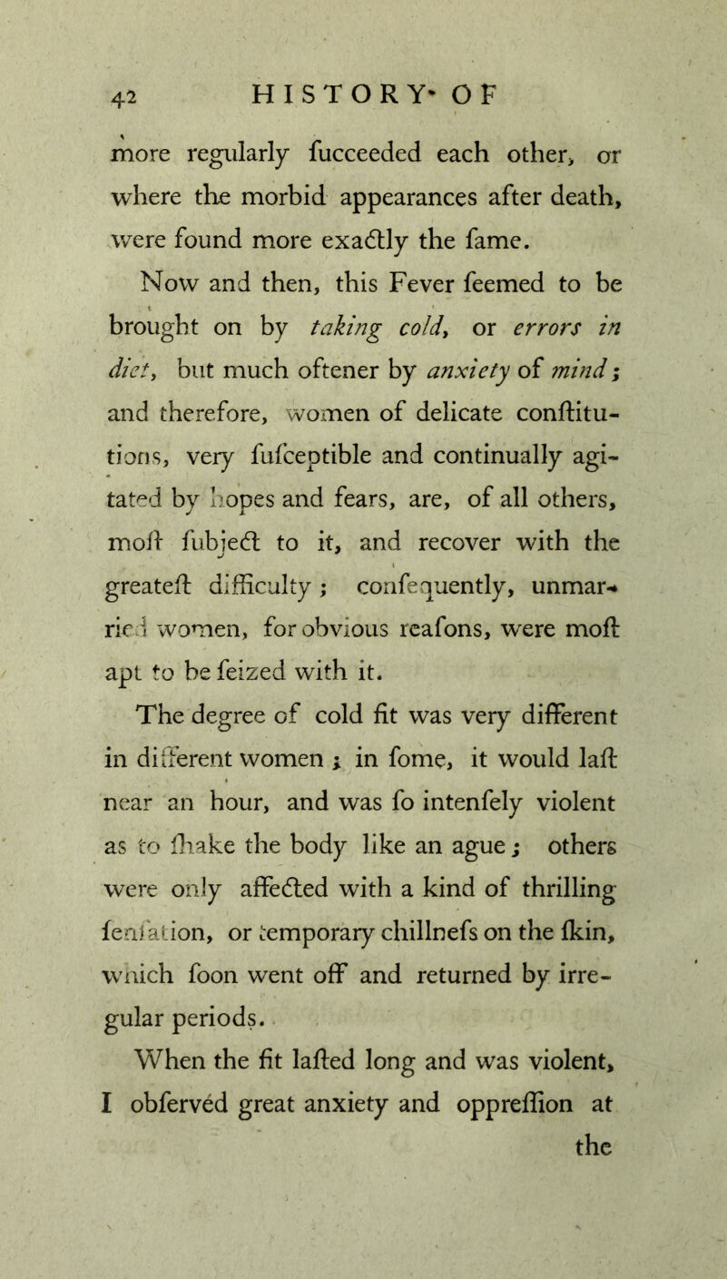more regularly fucceeded each other&gt; or where the morbid appearances after death, were found more exactly the fame. Now and then, this Fever feemed to be brought on by taking coldy or errors in diet, but much oftener by anxiety of mind; and therefore, women of delicate conftitu- tioDs, very fufceptible and continually agi- tated by hopes and fears, are, of all others, mofl fubie(5l to it, and recover with the greateft difficulty; corifequently, unmar-* ried women, for obvious reafons, were moft apt to be feized with it. The degree of cold fit was very different in diifereat women ; in fome, it would laft near an hour, and was fo intenfely violent as to fliake the body like an ague; others were only affected with a kind of thrilling feafalion, or temporary chillnefs on the fkin, W'iiich foon went off and returned by irre- gular periods. When the fit lafted long and was violent, I obferved great anxiety and oppreffion at the