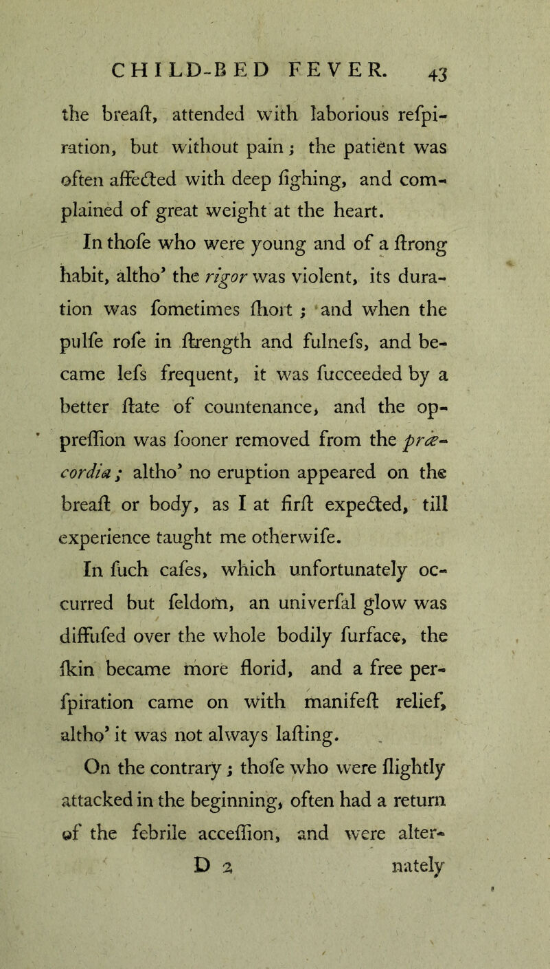the breaft, attended with laborious refpi- ration, but without pain; the patient was often affefted with deep fighing, and com-* plained of great weight at the heart. In thofe who were young and of a ftrong habit, altho’ the rigor wd.s violent, its dura- tion was fometimes fhoit ; and when the pulfe rofe in ikength and fulnefs, and be- came lefs frequent, it was fucceeded by a better Rate of countenance&gt; and the op- preffion was fooner removed from the pr^k-- cordia; altho’ no eruption appeared on the breaft or body, as I at firft expedled, till experience taught me other wife. In fuch cafes, which unfortunately oc- curred but feldotn, an univerfal glow was diffufed over the whole bodily furface, the jkin became rhore florid, and a free per- fpiration came on with manifeft relief, altho’ it was not always lafting. On the contrary; thofe who were flightly attacked in the beginnings often had a return of the febrile acceflion, and were alter- D % nately