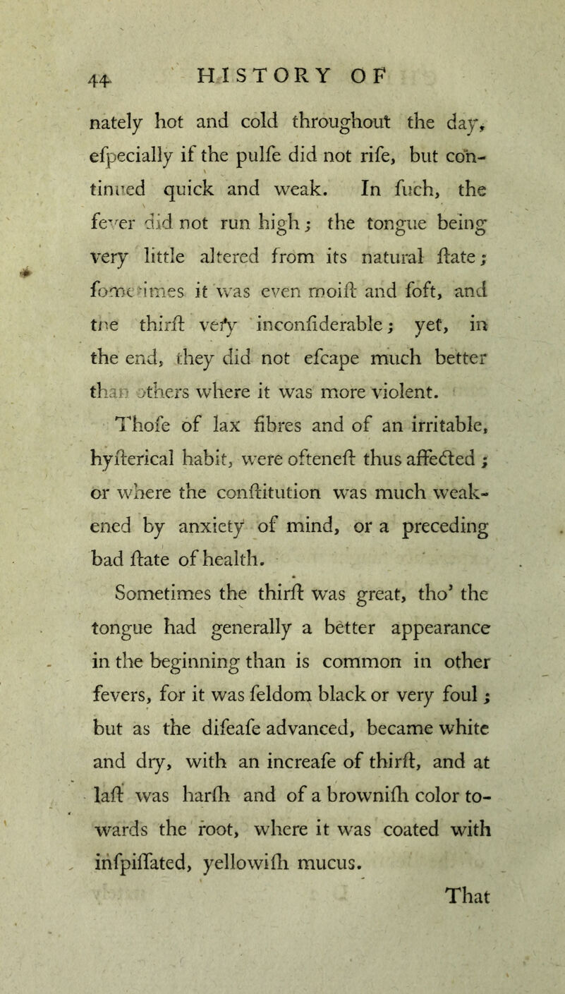 44^ nately hot and cold throughout the day, efpecially if the pulfe did not rife, but con- tinued quick and weak. In fuch, the fe'Tr did not run high; the tongue being \^ery little altered from its natural Rate; fomea’mes it was even moift and foft, and tne third: vefy inconfiderable; yet, in the end, they did not efcape much better than others where it was more violent. l^hofe of lax fibres and of an irritable, hyfterical habit, were ofteneft thus affedled ; or where the conftitution was much weak- ened by anxiety of mind, or a preceding bad Rate of health. Sometimes the third: was great, tho’ the tongue had generally a better appearance in the beginning than is common in other fevers, for it was feldom black or very foul; but as the difeafe advanced, became white and dry, with an increafe of third:, and at lad was harda and of a brownifh color to- wards the root, where it was coated with ihfpidated, yellowifh mucus. That