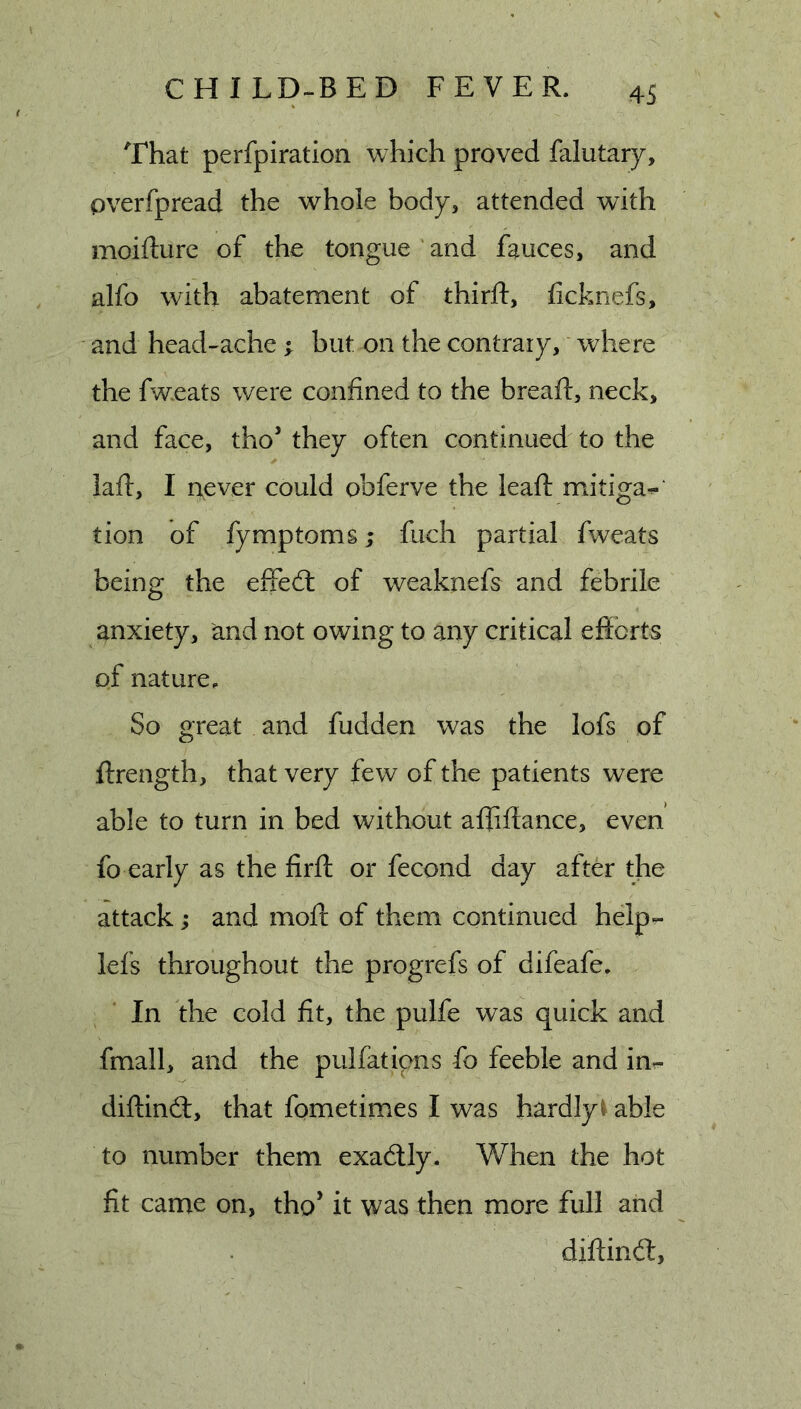 That perfpiration which proved falutary, pverfpread the whole body, attended with moifture of the tongue'and fauces, and alfo with abatement of thirft, ficknefs, and head-ache ; but on the contrary,' where the fweats were confined to the breaft, neck, and face, tho they often continued to the laft, I never could obferve the lead: mitiga^ tion of fymptoms; fuch partial fweats being the effed: of weaknefs and febrile anxiety, and not owing to any critical efforts of nature. So great and fudden was the lofs of ftrength, that very few of the patients were able to turn in bed without affiftance, even fo early as the firft or fecond day after the attack j and moft of them continued help^ lef's throughout the progrefs of difeafe. In the cold fit, the pulfe was quick and fmall, and the pulfatipns fo feeble and inr- diftind, that fometimes I was hardlyi able to number them exadly. When the hot fit came on, tho’ it was then more full and diffind,