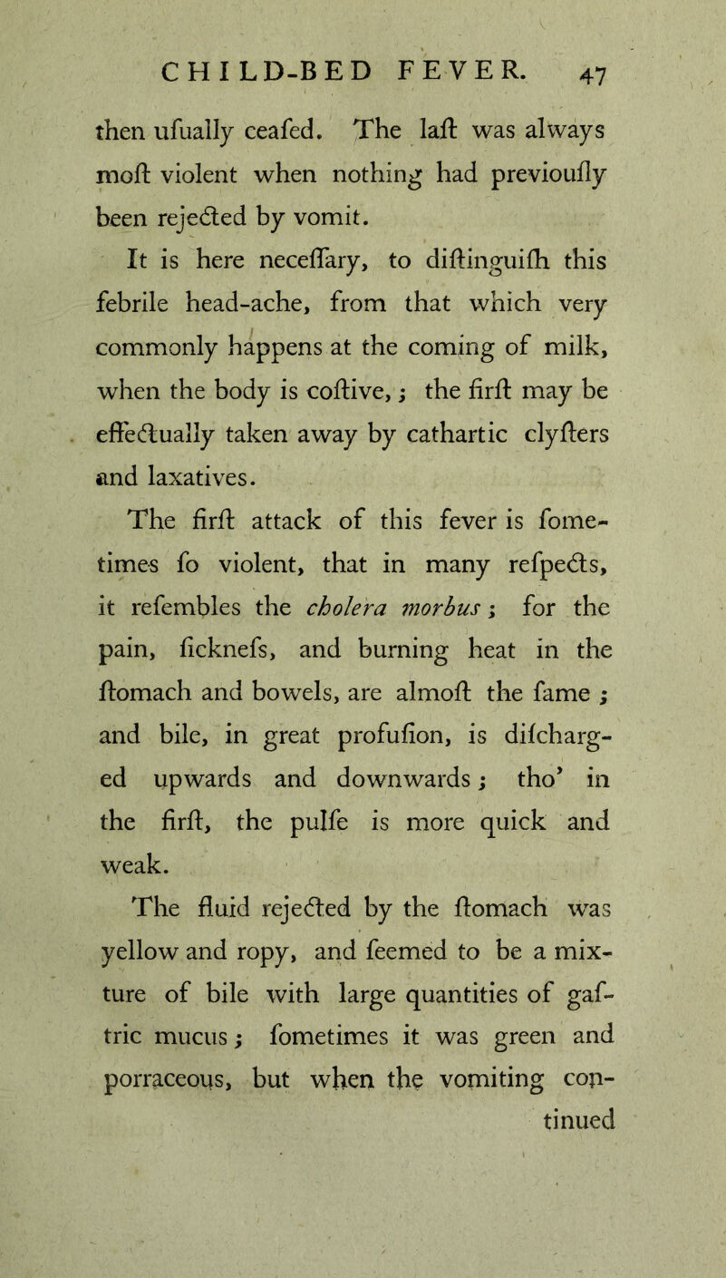 then ufually ceafed. The lafl: was always moft violent when nothing had previoufly been rejedled by vomit. It is here neceflary, to diftinguifh this febrile head-ache, from that which very commonly happens at the coming of milk, when the body is coftive,; the firfl: may be effectually taken away by cathartic clyfters and laxatives. The firfl: attack of this fever is fome- times fo violent, that in many refpe(ts, it refembles the cholera morbus \ for the pain, ficknefs, and burning heat in the ftomach and bowels, are almoft the fame ; and bile, in great profufion, is difcharg- ed upwards and downwards; tho’ in the firft, the pulfe is more quick and weak. The fluid rejected by the ftomach was yellow and ropy, and feemed to be a mix- ture of bile with large quantities of gaf- tric mucus; fometimes it was green and porraceous, but when the vomiting con- tinued