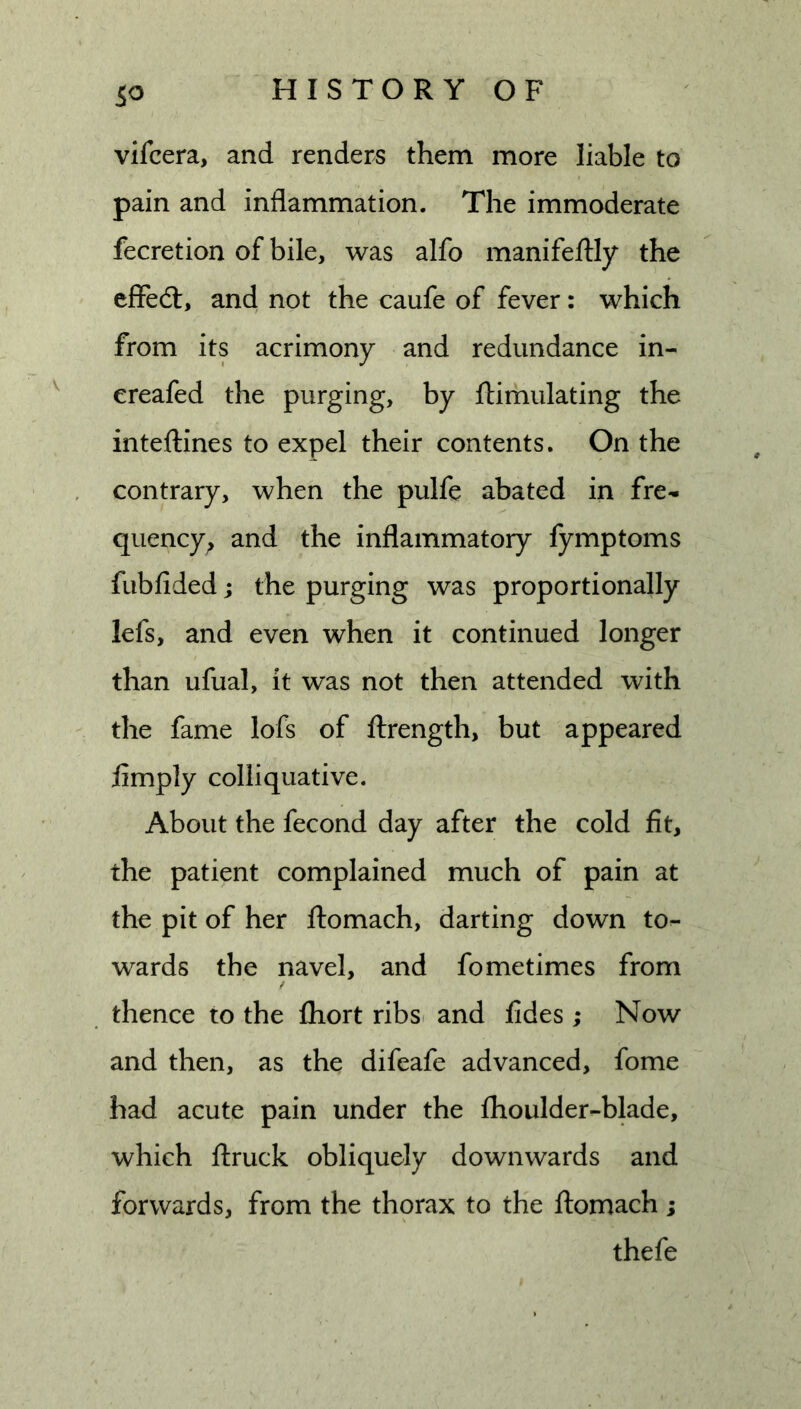 vifcera, and renders them more liable to pain and inflammation. The immoderate fecretion of bile, was alfo manifeftly the effed:, and not the caufe of fever: which from its acrimony and redundance in- ereafed the purging, by ftimulating the inteftines to expel their contents. On the contrary, when the pulfe abated in fre- quency^ and the inflammatory fymptoms fubfided; the purging was proportionally lefs, and even when it continued longer than ufual, it was not then attended with the fame lofs of ftrength, but appeared limply colliquative. About the fecond day after the cold fit, the patient complained much of pain at the pit of her ftomach, darting down to- wards the navel, and fometimes from thence to the fhort ribsi and fides ; Now and then, as the difeafe advanced, fome had acute pain under the fhoulder-blade, which ftruck obliquely downwards and forwards, from the thorax to the ftomach ; thefe